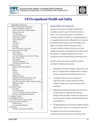 Environmental, Health, and Safety (EHS) Guidelines
GENERAL EHS GUIDELINES: OCCUPATIONAL HEALTH AND SAFETY
APRIL 30, 2007 60
WORLD BANK GROUP
2.0 Occupational Health and Safety
Applicability and Approach......................................60
2.1 General Facility Design and Operation......................61
Integrity of Workplace Structures..........................61
Severe Weather and Facility Shutdown................61
Workspace and Exit.............................................61
Fire Precautions ..................................................62
Lavatories and Showers.......................................62
Potable Water Supply..........................................62
Clean Eating Area...............................................62
Lighting...............................................................62
Safe Access........................................................62
First Aid...............................................................63
Air Supply............................................................63
Work Environment Temperature...........................63
2.2 Communication and Training....................................63
OHS Training......................................................63
Visitor Orientation................................................63
New Task Employee and Contractor Training.......63
Basic OHS Training.............................................64
Area Signage......................................................64
Labeling of Equipment.........................................64
Communicate Hazard Codes ...............................64
2.3 Physical Hazards.....................................................64
Rotating and Moving Equipment...........................65
Noise ..................................................................65
Vibration..............................................................65
Electrical .............................................................66
Eye Hazards........................................................67
Welding / Hot Work..............................................67
Industrial Vehicle Driving and Site Traffic..............67
Working Environment Temperature......................68
Ergonomics, Repetitive Motion, Manual Handling.68
Working at Heights ..............................................68
Illumination..........................................................69
2.4 Chemical Hazards....................................................69
Air Quality...........................................................70
Fire and Explosions.............................................70
Corrosive, oxidizing, and reactive chemicals.........71
Asbestos Containing Materials (ACM)..................71
2.5 Biological Hazards....................................................71
2.6 Radiological Hazards................................................73
2.7 Personal Protective Equipment (PPE).......................73
2.8 Special Hazard Environments...................................74
Confined Space...................................................74
Lone and Isolated Workers ..................................75
2.9 Monitoring................................................................75
Accidents and Diseases monitoring......................76
Applicability and Approach
Employers and supervisors are obliged to implement all
reasonable precautions to protect the health and safety of
workers. This section provides guidance and examples of
reasonable precautions to implement in managing principal risks
to occupational health and safety. Although the focus is placed on
the operational phase of projects, much of the guidance also
applies to construction and decommissioning activities.
Companies should hire contractors that have the technical
capability to manage the occupational health and safety issues of
their employees, extending the application of the hazard
management activities through formal procurement agreements.
Preventive and protective measures should be introduced
according to the following order of priority:
• Eliminating the hazard by removing the activity from the work
process. Examples include substitution with less hazardous
chemicals, using different manufacturing processes, etc;
• Controlling the hazard at its source through use of
engineering controls. Examples include local exhaust
ventilation, isolation rooms, machine guarding, acoustic
insulating, etc;
• Minimizing the hazard through design of safe work systems
and administrative or institutional control measures.
Examples include job rotation, training safe work procedures,
lock-out and tag-out, workplace monitoring, limiting exposure
or work duration, etc.
• Providing appropriate personal protective equipment (PPE) in
conjunction with training, use, and maintenance of the PPE.
The application of prevention and control measures to
occupational hazards should be based on comprehensive job
 
