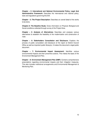 10
Chapter – 2: International and National Environmental Policy, Legal And
Administrative Framework: Describes the international and national policy,
laws and regulations governing this EIA.
Chapter – 3: The Project Description: Describes an overall detail of the works
to be done.
Chapter–4: The Baseline Study: Gives information on Physical, Biological and
Social conditions collected through survey of the Project Area.
Chapter – 5: Analysis of Alternatives: Describes and analyses various
alternatives to establish the feasibility of the modernization and construction of
road.
Chapter – 6: Stakeholders Consultation and Disclosure: Explains the
process of public consultation and disclosure of the report at District Council
Office as well as important public library(s). It makes this document a legal public
document.
Chapter – 7: Environmental Impact Assessment: Identifies various
environmental impacts and their preventive actions. This makes the basis of the
Environment Management Plan.
Chapter – 8: Environment Management Plan (EMP): Contains comprehensive
prescriptions regarding environmental impacts and their mitigation measures.
This also includes institutional arrangements and Environmental Management &
Monitoring Plan.
 