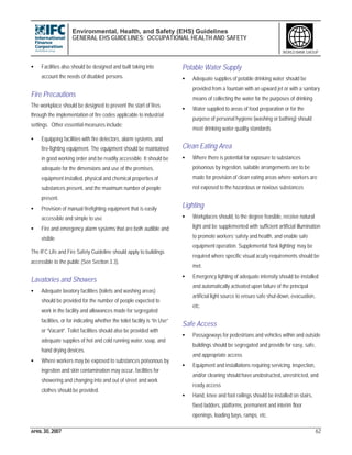 Environmental, Health, and Safety (EHS) Guidelines
GENERAL EHS GUIDELINES: OCCUPATIONAL HEALTH AND SAFETY
APRIL 30, 2007 62
WORLD BANK GROUP
• Facilities also should be designed and built taking into
account the needs of disabled persons.
Fire Precautions
The workplace should be designed to prevent the start of fires
through the implementation of fire codes applicable to industrial
settings. Other essential measures include:
• Equipping facilities with fire detectors, alarm systems, and
fire-fighting equipment. The equipment should be maintained
in good working order and be readily accessible. It should be
adequate for the dimensions and use of the premises,
equipment installed, physical and chemical properties of
substances present, and the maximum number of people
present.
• Provision of manual firefighting equipment that is easily
accessible and simple to use
• Fire and emergency alarm systems that are both audible and
visible
The IFC Life and Fire Safety Guideline should apply to buildings
accessible to the public (See Section 3.3).
Lavatories and Showers
• Adequate lavatory facilities (toilets and washing areas)
should be provided for the number of people expected to
work in the facility and allowances made for segregated
facilities, or for indicating whether the toilet facility is “In Use”
or “Vacant”. Toilet facilities should also be provided with
adequate supplies of hot and cold running water, soap, and
hand drying devices.
• Where workers may be exposed to substances poisonous by
ingestion and skin contamination may occur, facilities for
showering and changing into and out of street and work
clothes should be provided.
Potable Water Supply
• Adequate supplies of potable drinking water should be
provided from a fountain with an upward jet or with a sanitary
means of collecting the water for the purposes of drinking
• Water supplied to areas of food preparation or for the
purpose of personal hygiene (washing or bathing) should
meet drinking water quality standards
Clean Eating Area
• Where there is potential for exposure to substances
poisonous by ingestion, suitable arrangements are to be
made for provision of clean eating areas where workers are
not exposed to the hazardous or noxious substances
Lighting
• Workplaces should, to the degree feasible, receive natural
light and be supplemented with sufficient artificial illumination
to promote workers’ safety and health, and enable safe
equipment operation. Supplemental ‘task lighting’ may be
required where specific visual acuity requirements should be
met.
• Emergency lighting of adequate intensity should be installed
and automatically activated upon failure of the principal
artificial light source to ensure safe shut-down, evacuation,
etc.
Safe Access
• Passageways for pedestrians and vehicles within and outside
buildings should be segregated and provide for easy, safe,
and appropriate access
• Equipment and installations requiring servicing, inspection,
and/or cleaning should have unobstructed, unrestricted, and
ready access
• Hand, knee and foot railings should be installed on stairs,
fixed ladders, platforms, permanent and interim floor
openings, loading bays, ramps, etc.
 
