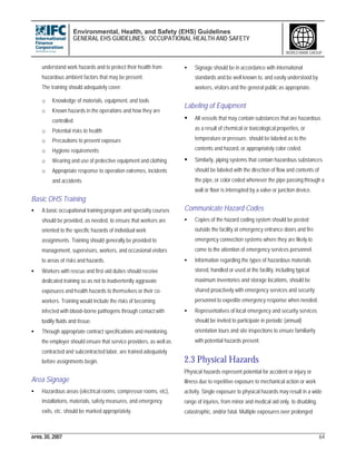 Environmental, Health, and Safety (EHS) Guidelines
GENERAL EHS GUIDELINES: OCCUPATIONAL HEALTH AND SAFETY
APRIL 30, 2007 64
WORLD BANK GROUP
understand work hazards and to protect their health from
hazardous ambient factors that may be present.
The training should adequately cover:
o Knowledge of materials, equipment, and tools
o Known hazards in the operations and how they are
controlled
o Potential risks to health
o Precautions to prevent exposure
o Hygiene requirements
o Wearing and use of protective equipment and clothing
o Appropriate response to operation extremes, incidents
and accidents
Basic OHS Training
• A basic occupational training program and specialty courses
should be provided, as needed, to ensure that workers are
oriented to the specific hazards of individual work
assignments. Training should generally be provided to
management, supervisors, workers, and occasional visitors
to areas of risks and hazards.
• Workers with rescue and first-aid duties should receive
dedicated training so as not to inadvertently aggravate
exposures and health hazards to themselves or their co-
workers. Training would include the risks of becoming
infected with blood–borne pathogens through contact with
bodily fluids and tissue.
• Through appropriate contract specifications and monitoring,
the employer should ensure that service providers, as well as
contracted and subcontracted labor, are trained adequately
before assignments begin.
Area Signage
• Hazardous areas (electrical rooms, compressor rooms, etc),
installations, materials, safety measures, and emergency
exits, etc. should be marked appropriately.
• Signage should be in accordance with international
standards and be well known to, and easily understood by
workers, visitors and the general public as appropriate.
Labeling of Equipment
• All vessels that may contain substances that are hazardous
as a result of chemical or toxicological properties, or
temperature or pressure, should be labeled as to the
contents and hazard, or appropriately color coded.
• Similarly, piping systems that contain hazardous substances
should be labeled with the direction of flow and contents of
the pipe, or color coded whenever the pipe passing through a
wall or floor is interrupted by a valve or junction device.
Communicate Hazard Codes
• Copies of the hazard coding system should be posted
outside the facility at emergency entrance doors and fire
emergency connection systems where they are likely to
come to the attention of emergency services personnel.
• Information regarding the types of hazardous materials
stored, handled or used at the facility, including typical
maximum inventories and storage locations, should be
shared proactively with emergency services and security
personnel to expedite emergency response when needed.
• Representatives of local emergency and security services
should be invited to participate in periodic (annual)
orientation tours and site inspections to ensure familiarity
with potential hazards present.
2.3 Physical Hazards
Physical hazards represent potential for accident or injury or
illness due to repetitive exposure to mechanical action or work
activity. Single exposure to physical hazards may result in a wide
range of injuries, from minor and medical aid only, to disabling,
catastrophic, and/or fatal. Multiple exposures over prolonged
 