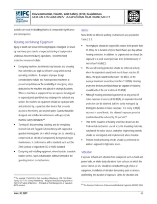 Environmental, Health, and Safety (EHS) Guidelines
GENERAL EHS GUIDELINES: OCCUPATIONAL HEALTH AND SAFETY
APRIL 30, 2007 65
WORLD BANK GROUP
periods can result in disabling injuries of comparable significance
and consequence.
Rotating and Moving Equipment
Injury or death can occur from being trapped, entangled, or struck
by machinery parts due to unexpected starting of equipment or
unobvious movement during operations. Recommended
protective measures include:
• Designing machines to eliminate trap hazards and ensuring
that extremities are kept out of harm’s way under normal
operating conditions. Examples of proper design
considerations include two-hand operated machines to
prevent amputations or the availability of emergency stops
dedicated to the machine and placed in strategic locations.
Where a machine or equipment has an exposed moving part
or exposed pinch point that may endanger the safety of any
worker, the machine or equipment should be equipped with,
and protected by, a guard or other device that prevents
access to the moving part or pinch point. Guards should be
designed and installed in conformance with appropriate
machine safety standards.64
• Turning off, disconnecting, isolating, and de-energizing
(Locked Out and Tagged Out) machinery with exposed or
guarded moving parts, or in which energy can be stored (e.g.
compressed air, electrical components) during servicing or
maintenance, in conformance with a standard such as CSA
Z460 Lockout or equivalent ISO or ANSI standard
• Designing and installing equipment, where feasible, to enable
routine service, such as lubrication, without removal of the
guarding devices or mechanisms
64 For example: CSA Z432.04 Safe Guarding of Machinery, CSA Z434 Robot
Safety, ISO 11161 Safety of Machinery – Integrated Manufacturing Systems or
ISO 14121 Safety of Machinery – Principals of Risk Management or equivalent
ANSI standard.
Noise
Noise limits for different working environments are provided in
Table 2.3.1.
• No employee should be exposed to a noise level greater than
85 dB(A) for a duration of more than 8 hours per day without
hearing protection. In addition, no unprotected ear should be
exposed to a peak sound pressure level (instantaneous) of
more than 140 dB(C).
• The use of hearing protection should be enforced actively
when the equivalent sound level over 8 hours reaches 85
dB(A), the peak sound levels reach 140 dB(C), or the
average maximum sound level reaches 110dB(A). Hearing
protective devices provided should be capable of reducing
sound levels at the ear to at least 85 dB(A).
• Although hearing protection is preferred for any period of
noise exposure in excess of 85 dB(A), an equivalent level of
protection can be obtained, but less easily managed, by
limiting the duration of noise exposure. For every 3 dB(A)
increase in sound levels, the ‘allowed’ exposure period or
duration should be reduced by 50 percent.65
• Prior to the issuance of hearing protective devices as the
final control mechanism, use of acoustic insulating materials,
isolation of the noise source, and other engineering controls
should be investigated and implemented, where feasible
• Periodic medical hearing checks should be performed on
workers exposed to high noise levels
Vibration
Exposure to hand-arm vibration from equipment such as hand and
power tools, or whole-body vibrations from surfaces on which the
worker stands or sits, should be controlled through choice of
equipment, installation of vibration dampening pads or devices,
and limiting the duration of exposure. Limits for vibration and
65 The American Conference of Governmental Industrial Hygienists (ACGIH), 2006
 