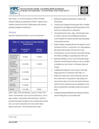 Environmental, Health, and Safety (EHS) Guidelines
GENERAL EHS GUIDELINES: OCCUPATIONAL HEALTH AND SAFETY
APRIL 30, 2007 66
WORLD BANK GROUP
action values, (i.e. the level of exposure at which remediation
should be initiated) are provided by the ACGIH66. Exposure levels
should be checked on the basis of daily exposure time and data
provided by equipment manufacturers.
Electrical
Exposed or faulty electrical devices, such as circuit breakers,
panels, cables, cords and hand tools, can pose a serious risk to
workers. Overhead wires can be struck by metal devices, such as
poles or ladders, and by vehicles with metal booms. Vehicles or
grounded metal objects brought into close proximity with overhead
wires can result in arcing between the wires and the object,
without actual contact. Recommended actions include:
66 ACGIH, 2005
• Marking all energized electrical devices and lines with
warning signs
• Locking out (de-charging and leaving open with a controlled
locking device) and tagging-out (warning sign placed on the
lock) devices during service or maintenance
• Checking all electrical cords, cables, and hand power tools
for frayed or exposed cords and following manufacturer
recommendations for maximum permitted operating voltage
of the portable hand tools
• Double insulating / grounding all electrical equipment used in
environments that are, or may become, wet; using equipment
with ground fault interrupter (GFI) protected circuits
• Protecting power cords and extension cords against damage
from traffic by shielding or suspending above traffic areas
• Appropriate labeling of service rooms housing high voltage
equipment (‘electrical hazard’) and where entry is controlled
or prohibited (see also Section 3 on Planning, Siting, and
Design);
• Establishing “No Approach” zones around or under high
voltage power lines in conformance with Table 2.3.2
• Rubber tired construction or other vehicles that come into
direct contact with, or arcing between, high voltage wires
may need to be taken out of service for periods of 48 hours
and have the tires replaced to prevent catastrophic tire and
wheel assembly failure, potentially causing serious injury or
death;
• Conducting detailed identification and marking of all buried
electrical wiring prior to any excavation work
Table 2.3.1. Noise Limits for Various Working
Environments
Location
/activity
Equivalent level
LAeq,8h
Maximum
LAmax,fast
Heavy Industry (no
demand for oral
communication)
85 dB(A) 110 dB(A)
Light industry
(decreasing
demand for oral
communication)
50-65 dB(A) 110 dB(A)
Open offices,
control rooms,
service counters or
similar
45-50 dB(A) -
Individual offices
(no disturbing
noise)
40-45 dB(A) -
Classrooms,
lecture halls 35-40 dB(A) -
Hospitals 30-35 dB(A) 40 dB(A)
 
