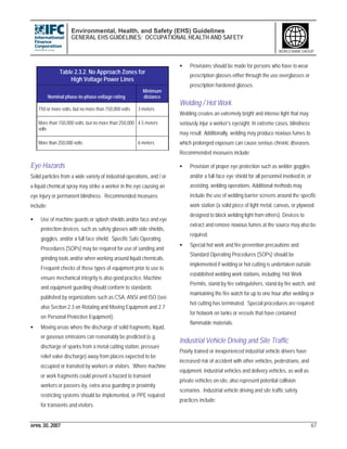 Environmental, Health, and Safety (EHS) Guidelines
GENERAL EHS GUIDELINES: OCCUPATIONAL HEALTH AND SAFETY
APRIL 30, 2007 67
WORLD BANK GROUP
Eye Hazards
Solid particles from a wide variety of industrial operations, and / or
a liquid chemical spray may strike a worker in the eye causing an
eye injury or permanent blindness. Recommended measures
include:
• Use of machine guards or splash shields and/or face and eye
protection devices, such as safety glasses with side shields,
goggles, and/or a full face shield. Specific Safe Operating
Procedures (SOPs) may be required for use of sanding and
grinding tools and/or when working around liquid chemicals.
Frequent checks of these types of equipment prior to use to
ensure mechanical integrity is also good practice. Machine
and equipment guarding should conform to standards
published by organizations such as CSA, ANSI and ISO (see
also Section 2.3 on Rotating and Moving Equipment and 2.7
on Personal Protective Equipment).
• Moving areas where the discharge of solid fragments, liquid,
or gaseous emissions can reasonably be predicted (e.g.
discharge of sparks from a metal cutting station, pressure
relief valve discharge) away from places expected to be
occupied or transited by workers or visitors. Where machine
or work fragments could present a hazard to transient
workers or passers-by, extra area guarding or proximity
restricting systems should be implemented, or PPE required
for transients and visitors.
• Provisions should be made for persons who have to wear
prescription glasses either through the use overglasses or
prescription hardened glasses.
Welding / Hot Work
Welding creates an extremely bright and intense light that may
seriously injur a worker’s eyesight. In extreme cases, blindness
may result. Additionally, welding may produce noxious fumes to
which prolonged exposure can cause serious chronic diseases.
Recommended measures include:
• Provision of proper eye protection such as welder goggles
and/or a full-face eye shield for all personnel involved in, or
assisting, welding operations. Additional methods may
include the use of welding barrier screens around the specific
work station (a solid piece of light metal, canvas, or plywood
designed to block welding light from others). Devices to
extract and remove noxious fumes at the source may also be
required.
• Special hot work and fire prevention precautions and
Standard Operating Procedures (SOPs) should be
implemented if welding or hot cutting is undertaken outside
established welding work stations, including ‘Hot Work
Permits, stand-by fire extinguishers, stand-by fire watch, and
maintaining the fire watch for up to one hour after welding or
hot cutting has terminated. Special procedures are required
for hotwork on tanks or vessels that have contained
flammable materials.
Industrial Vehicle Driving and Site Traffic
Poorly trained or inexperienced industrial vehicle drivers have
increased risk of accident with other vehicles, pedestrians, and
equipment. Industrial vehicles and delivery vehicles, as well as
private vehicles on-site, also represent potential collision
scenarios. Industrial vehicle driving and site traffic safety
practices include:
Table 2.3.2. No Approach Zones for
High Voltage Power Lines
Nominal phase-to-phase voltage rating
Minimum
distance
750 or more volts, but no more than 150,000 volts 3 meters
More than 150,000 volts, but no more than 250,000
volts
4.5 meters
More than 250,000 volts 6 meters
 