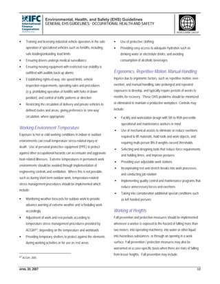 Environmental, Health, and Safety (EHS) Guidelines
GENERAL EHS GUIDELINES: OCCUPATIONAL HEALTH AND SAFETY
APRIL 30, 2007 68
WORLD BANK GROUP
• Training and licensing industrial vehicle operators in the safe
operation of specialized vehicles such as forklifts, including
safe loading/unloading, load limits
• Ensuring drivers undergo medical surveillance
• Ensuring moving equipment with restricted rear visibility is
outfitted with audible back-up alarms
• Establishing rights-of-way, site speed limits, vehicle
inspection requirements, operating rules and procedures
(e.g. prohibiting operation of forklifts with forks in down
position), and control of traffic patterns or direction
• Restricting the circulation of delivery and private vehicles to
defined routes and areas, giving preference to ‘one-way’
circulation, where appropriate
Working Environment Temperature
Exposure to hot or cold working conditions in indoor or outdoor
environments can result temperature stress-related injury or
death. Use of personal protective equipment (PPE) to protect
against other occupational hazards can accentuate and aggravate
heat-related illnesses. Extreme temperatures in permanent work
environments should be avoided through implementation of
engineering controls and ventilation. Where this is not possible,
such as during short-term outdoor work, temperature-related
stress management procedures should be implemented which
include:
• Monitoring weather forecasts for outdoor work to provide
advance warning of extreme weather and scheduling work
accordingly
• Adjustment of work and rest periods according to
temperature stress management procedures provided by
ACGIH67, depending on the temperature and workloads
• Providing temporary shelters to protect against the elements
during working activities or for use as rest areas
67 ACGIH, 2005
• Use of protective clothing
• Providing easy access to adequate hydration such as
drinking water or electrolyte drinks, and avoiding
consumption of alcoholic beverages
Ergonomics, Repetitive Motion, Manual Handling
Injuries due to ergonomic factors, such as repetitive motion, over-
exertion, and manual handling, take prolonged and repeated
exposures to develop, and typically require periods of weeks to
months for recovery. These OHS problems should be minimized
or eliminated to maintain a productive workplace. Controls may
include:
• Facility and workstation design with 5th to 95th percentile
operational and maintenance workers in mind
• Use of mechanical assists to eliminate or reduce exertions
required to lift materials, hold tools and work objects, and
requiring multi-person lifts if weights exceed thresholds
• Selecting and designing tools that reduce force requirements
and holding times, and improve postures
• Providing user adjustable work stations
• Incorporating rest and stretch breaks into work processes,
and conducting job rotation
• Implementing quality control and maintenance programs that
reduce unnecessary forces and exertions
• Taking into consideration additional special conditions such
as left handed persons
Working at Heights
Fall prevention and protection measures should be implemented
whenever a worker is exposed to the hazard of falling more than
two meters; into operating machinery; into water or other liquid;
into hazardous substances; or through an opening in a work
surface. Fall prevention / protection measures may also be
warranted on a case-specific basis when there are risks of falling
from lesser heights. Fall prevention may include:
 