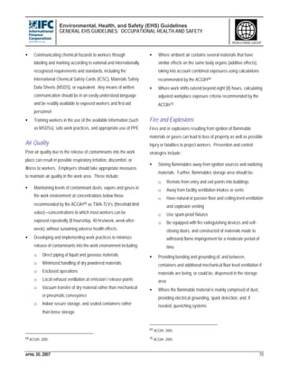 Environmental, Health, and Safety (EHS) Guidelines
GENERAL EHS GUIDELINES: OCCUPATIONAL HEALTH AND SAFETY
APRIL 30, 2007 70
WORLD BANK GROUP
• Communicating chemical hazards to workers through
labeling and marking according to national and internationally
recognized requirements and standards, including the
International Chemical Safety Cards (ICSC), Materials Safety
Data Sheets (MSDS), or equivalent. Any means of written
communication should be in an easily understood language
and be readily available to exposed workers and first-aid
personnel
• Training workers in the use of the available information (such
as MSDSs), safe work practices, and appropriate use of PPE
Air Quality
Poor air quality due to the release of contaminants into the work
place can result in possible respiratory irritation, discomfort, or
illness to workers. Employers should take appropriate measures
to maintain air quality in the work area. These include:
• Maintaining levels of contaminant dusts, vapors and gases in
the work environment at concentrations below those
recommended by the ACGIH68 as TWA-TLV’s (threshold limit
value)—concentrations to which most workers can be
exposed repeatedly (8 hours/day, 40 hrs/week, week-after-
week), without sustaining adverse health effects.
• Developing and implementing work practices to minimize
release of contaminants into the work environment including:
o Direct piping of liquid and gaseous materials
o Minimized handling of dry powdered materials;
o Enclosed operations
o Local exhaust ventilation at emission / release points
o Vacuum transfer of dry material rather than mechanical
or pneumatic conveyance
o Indoor secure storage, and sealed containers rather
than loose storage
68 ACGIH, 2005
• Where ambient air contains several materials that have
similar effects on the same body organs (additive effects),
taking into account combined exposures using calculations
recommended by the ACGIH69
• Where work shifts extend beyond eight (8) hours, calculating
adjusted workplace exposure criteria recommended by the
ACGIH70
Fire and Explosions
Fires and or explosions resulting from ignition of flammable
materials or gases can lead to loss of property as well as possible
injury or fatalities to project workers. Prevention and control
strategies include:
• Storing flammables away from ignition sources and oxidizing
materials. Further, flammables storage area should be:
o Remote from entry and exit points into buildings
o Away from facility ventilation intakes or vents
o Have natural or passive floor and ceiling level ventilation
and explosion venting
o Use spark-proof fixtures
o Be equipped with fire extinguishing devices and self-
closing doors, and constructed of materials made to
withstand flame impingement for a moderate period of
time
• Providing bonding and grounding of, and between,
containers and additional mechanical floor level ventilation if
materials are being, or could be, dispensed in the storage
area
• Where the flammable material is mainly comprised of dust,
providing electrical grounding, spark detection, and, if
needed, quenching systems
69 ACGIH, 2005.
70 ACGIH, 2005.
 