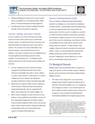 Environmental, Health, and Safety (EHS) Guidelines
GENERAL EHS GUIDELINES: OCCUPATIONAL HEALTH AND SAFETY
APRIL 30, 2007 71
WORLD BANK GROUP
• Defining and labeling fire hazards areas to warn of special
rules (e.g. prohibition in use of smoking materials, cellular
phones, or other potential spark generating equipment)
• Providing specific worker training in handling of flammable
materials, and in fire prevention or suppression
Corrosive, oxidizing, and reactive chemicals
Corrosive, oxidizing, and reactive chemicals present similar
hazards and require similar control measures as flammable
materials. However, the added hazard of these chemicals is that
inadvertent mixing or intermixing may cause serious adverse
reactions. This can lead to the release of flammable or toxic
materials and gases, and may lead directly to fires and
explosions. These types of substances have the additional hazard
of causing significant personal injury upon direct contact,
regardless of any intermixing issues. The following controls
should be observed in the work environment when handling such
chemicals:
• Corrosive, oxidizing and reactive chemicals should be
segregated from flammable materials and from other
chemicals of incompatible class (acids vs. bases, oxidizers
vs. reducers, water sensitive vs. water based, etc.), stored in
ventilated areas and in containers with appropriate
secondary containment to minimize intermixing during spills
• Workers who are required to handle corrosive, oxidizing, or
reactive chemicals should be provided with specialized
training and provided with, and wear, appropriate PPE
(gloves, apron, splash suits, face shield or goggles, etc).
• Where corrosive, oxidizing, or reactive chemicals are used,
handled, or stored, qualified first-aid should be ensured at all
times. Appropriately equipped first-aid stations should be
easily accessible throughout the place of work, and eye-wash
stations and/or emergency showers should be provided close
to all workstations where the recommended first-aid
response is immediate flushing with water
Asbestos Containing Materials (ACM)
The use of asbestos containing materials (ACM) should be
avoided in new buildings or as a new material in remodeling or
renovation activities. Existing facilities with ACM should develop
an asbestos management plan which clearly identifies the
locations where the ACM is present, its condition (e.g. whether it
is in friable form with the potential to release fibers), procedures
for monitoring its condition, procedures to access the locations
where ACM is present to avoid damage, and training of staff who
can potentially come into contact with the material to avoid
damage and prevent exposure. The plan should be made
available to all persons involved in operations and maintenance
activities. Repair or removal and disposal of existing ACM in
buildings should only be performed by specially trained
personnel71 following host country requirements, or in their
absence, internationally recognized procedures.72
2.5 Biological Hazards
Biological agents represent potential for illness or injury due to
single acute exposure or chronic repetitive exposure. Biological
hazards can be prevented most effectively by implementing the
following measures:
• If the nature of the activity permits, use of any harmful
biological agents should be avoided and replaced with an
agent that, under normal conditions of use, is not dangerous
or less dangerous to workers. If use of harmful agents can
not be avoided, precautions should be taken to keep the risk
of exposure as low as possible and maintained below
internationally established and recognized exposure limits.
71 Training of specialized personnel and the maintenance and removal methods
applied should be equivalent to those required under applicable regulations in the
United States and Europe (examples of North American training standards are
available at: http://www.osha.gov/SLTC/asbestos/training.html)
72 Examples include the American Society for Testing and Materials (ASTM) E
1368 - Standard Practice for Visual Inspection of Asbestos Abatement Projects; E
2356 - Standard Practice for Comprehensive Building Asbestos Surveys; and E
2394 - Standard Practice for Maintenance, Renovation and Repair of Installed
Asbestos Cement Products.
 