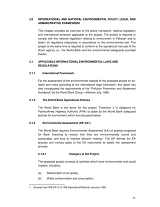11
2.0 INTERNATIONAL AND NATIONAL ENVIRONMENTAL POLICY, LEGAL AND
ADMINISTRATIVE FRAMEWORK
This chapter provides an overview of the policy framework, national legislation
and international protocols applicable to the project. The project is required to
comply with the national legislation relating to environment in Pakistan and to
obtain all regulatory clearances in accordance to the environmental law. The
project at the same time is required to conform to the operational manuals of the
donor agency i.e., the World Bank and the environmental safeguards provided
therein.
2.1 APPLICABLE INTERNATIONAL ENVIRONMENTAL LAWS AND
REGULATIONS
2.1.1 International Framework
For the assessment of the environmental impacts of the proposed project on air,
water and noise according to the international legal framework, this report has
also incorporated the requirements of the “Pollution Prevention and Abatement
Handbook” by the World Bank Group – effective July, 1998.
2.1.2 The World Bank Operational Policies
The World Bank is the donor for this project. Therefore, it is obligatory for
Pakhtunkhwa Highway Authority (PHA) to abide by the World Bank safeguard
policies for environment, which are discussed below:
2.1.3 Environmental Assessment (OP 4.01)
The World Bank requires Environmental Assessment (EA) of projects proposed
for Bank financing to ensure that they are environmentally sound and
sustainable, and thus to improve decision making.1 The OP defines the EA
process and various types of the EA instruments to satisfy the assessment
process.
2.1.3.1 Category of the Project
The proposed project consists of activities which have environmental and social
impacts, including:
(a) Deterioration of air quality,
(b) Water contamination and consumption,
1. Excerpt from WB OP 4.12, WB Operational Manual, January 1999.
 