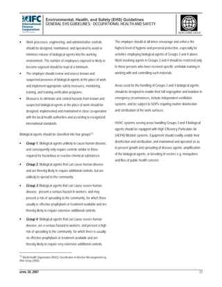 Environmental, Health, and Safety (EHS) Guidelines
GENERAL EHS GUIDELINES: OCCUPATIONAL HEALTH AND SAFETY
APRIL 30, 2007 72
WORLD BANK GROUP
• Work processes, engineering, and administrative controls
should be designed, maintained, and operated to avoid or
minimize release of biological agents into the working
environment. The number of employees exposed or likely to
become exposed should be kept at a minimum.
• The employer should review and assess known and
suspected presence of biological agents at the place of work
and implement appropriate safety measures, monitoring,
training, and training verification programs.
• Measures to eliminate and control hazards from known and
suspected biological agents at the place of work should be
designed, implemented and maintained in close co-operation
with the local health authorities and according to recognized
international standards.
Biological agents should be classified into four groups73:
• Group 1: Biological agents unlikely to cause human disease,
and consequently only require controls similar to those
required for hazardous or reactive chemical substances;
• Group 2: Biological agents that can cause human disease
and are thereby likely to require additional controls, but are
unlikely to spread to the community;
• Group 3: Biological agents that can cause severe human
disease, present a serious hazard to workers, and may
present a risk of spreading to the community, for which there
usually is effective prophylaxis or treatment available and are
thereby likely to require extensive additional controls;
• Group 4: Biological agents that can cause severe human
disease, are a serious hazard to workers, and present a high
risk of spreading to the community, for which there is usually
no effective prophylaxis or treatment available and are
thereby likely to require very extensive additional controls.
73 World Health Organization (WHO) Classification of Infective Microorganisms by
Risk Group (2004).
The employer should at all times encourage and enforce the
highest level of hygiene and personal protection, especially for
activities employing biological agents of Groups 3 and 4 above.
Work involving agents in Groups 3 and 4 should be restricted only
to those persons who have received specific verifiable training in
working with and controlling such materials.
Areas used for the handling of Groups 3 and 4 biological agents
should be designed to enable their full segregation and isolation in
emergency circumstances, include independent ventilation
systems, and be subject to SOPs requiring routine disinfection
and sterilization of the work surfaces.
HVAC systems serving areas handling Groups 3 and 4 biological
agents should be equipped with High Efficiency Particulate Air
(HEPA) filtration systems. Equipment should readily enable their
disinfection and sterilization, and maintained and operated so as
to prevent growth and spreading of disease agents, amplification
of the biological agents, or breeding of vectors e.g. mosquitoes
and flies of public health concern.
 