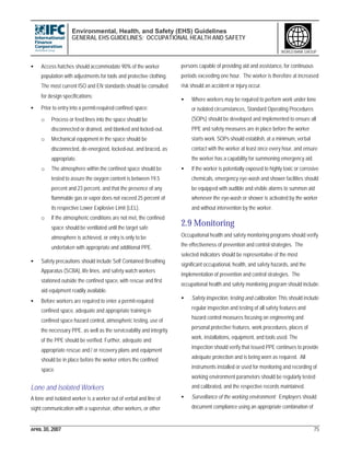 Environmental, Health, and Safety (EHS) Guidelines
GENERAL EHS GUIDELINES: OCCUPATIONAL HEALTH AND SAFETY
APRIL 30, 2007 75
WORLD BANK GROUP
• Access hatches should accommodate 90% of the worker
population with adjustments for tools and protective clothing.
The most current ISO and EN standards should be consulted
for design specifications;
• Prior to entry into a permit-required confined space:
o Process or feed lines into the space should be
disconnected or drained, and blanked and locked-out.
o Mechanical equipment in the space should be
disconnected, de-energized, locked-out, and braced, as
appropriate.
o The atmosphere within the confined space should be
tested to assure the oxygen content is between 19.5
percent and 23 percent, and that the presence of any
flammable gas or vapor does not exceed 25 percent of
its respective Lower Explosive Limit (LEL).
o If the atmospheric conditions are not met, the confined
space should be ventilated until the target safe
atmosphere is achieved, or entry is only to be
undertaken with appropriate and additional PPE.
• Safety precautions should include Self Contained Breathing
Apparatus (SCBA), life lines, and safety watch workers
stationed outside the confined space, with rescue and first
aid equipment readily available.
• Before workers are required to enter a permit-required
confined space, adequate and appropriate training in
confined space hazard control, atmospheric testing, use of
the necessary PPE, as well as the serviceability and integrity
of the PPE should be verified. Further, adequate and
appropriate rescue and / or recovery plans and equipment
should be in place before the worker enters the confined
space.
Lone and Isolated Workers
A lone and isolated worker is a worker out of verbal and line of
sight communication with a supervisor, other workers, or other
persons capable of providing aid and assistance, for continuous
periods exceeding one hour. The worker is therefore at increased
risk should an accident or injury occur.
• Where workers may be required to perform work under lone
or isolated circumstances, Standard Operating Procedures
(SOPs) should be developed and implemented to ensure all
PPE and safety measures are in place before the worker
starts work. SOPs should establish, at a minimum, verbal
contact with the worker at least once every hour, and ensure
the worker has a capability for summoning emergency aid.
• If the worker is potentially exposed to highly toxic or corrosive
chemicals, emergency eye-wash and shower facilities should
be equipped with audible and visible alarms to summon aid
whenever the eye-wash or shower is activated by the worker
and without intervention by the worker.
2.9 Monitoring
Occupational health and safety monitoring programs should verify
the effectiveness of prevention and control strategies. The
selected indicators should be representative of the most
significant occupational, health, and safety hazards, and the
implementation of prevention and control strategies. The
occupational health and safety monitoring program should include:
• Safety inspection, testing and calibration: This should include
regular inspection and testing of all safety features and
hazard control measures focusing on engineering and
personal protective features, work procedures, places of
work, installations, equipment, and tools used. The
inspection should verify that issued PPE continues to provide
adequate protection and is being worn as required. All
instruments installed or used for monitoring and recording of
working environment parameters should be regularly tested
and calibrated, and the respective records maintained.
• Surveillance of the working environment: Employers should
document compliance using an appropriate combination of
 