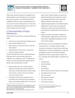 Environmental, Health, and Safety (EHS) Guidelines
GENERAL EHS GUIDELINES: COMMUNITY HEALTH AND SAFETY
APRIL 30, 2007 78
WORLD BANK GROUP
Project activities should not compromise the availability of water
for personal hygiene needs and should take account of potential
future increases in demand. The overall target should be the
availability of 100 liters per person per day although lower levels
may be used to meet basic health requirements.79 Water volume
requirements for well-being-related demands such as water use in
health care facilities may need to be higher.
3.2 Structural Safety of Project
Infrastructure
Hazards posed to the public while accessing project facilities may
include:
• Physical trauma associated with failure of building structures
• Burns and smoke inhalation from fires
• Injuries suffered as a consequence of falls or contact with
heavy equipment
• Respiratory distress from dust, fumes, or noxious odors
• Exposure to hazardous materials
Reduction of potential hazards is best accomplished during the
design phase when the structural design, layout and site
modifications can be adapted more easily. The following issues
should be considered and incorporated as appropriate into the
planning, siting, and design phases of a project:
• Inclusion of buffer strips or other methods of physical
separation around project sites to protect the public from
major hazards associated with hazardous materials incidents
or process failure, as well as nuisance issues related to
noise, odors, or other emissions
• Incorporation of siting and safety engineering criteria to
prevent failures due to natural risks posed by earthquakes,
tsunamis, wind, flooding, landslides and fire. To this end, all
79 World Health Organization (WHO) defines 100 liters/capita/day as the amount
required to meet all consumption and hygiene needs. Additional information on
lower service levels and potential impacts on health are described in “Domestic
Water Quantity, Service Level and Health” 2003.
http://www.who.int/water_sanitation_health/diseases/wsh0302/en/index.html
project structures should be designed in accordance with
engineering and design criteria mandated by site-specific
risks, including but not limited to seismic activity, slope
stability, wind loading, and other dynamic loads
• Application of locally regulated or internationally recognized
building codes80 to ensure structures are designed and
constructed in accordance with sound architectural and
engineering practice, including aspects of fire prevention and
response
• Engineers and architects responsible for designing and
constructing facilities, building, plants and other structures
should certify the applicability and appropriateness of the
structural criteria employed.
International codes, such as those compiled by the International
Code Council (ICC)81, are intended to regulate the design,
construction, and maintenance of a built environment and contain
detailed guidance on all aspects of building safety, encompassing
methodology, best practices, and documenting compliance.
Depending on the nature of a project, guidance provided in the
ICC or comparable codes should be followed, as appropriate, with
respect to:
• Existing structures
• Soils and foundations
• Site grading
• Structural design
• Specific requirements based on intended use and occupancy
• Accessibility and means of egress
• Types of construction
• Roof design and construction
• Fire-resistant construction
• Flood-resistant construction
80 ILO-OSH, 2001. http://www.ilo.org/public/english/protection/
safework/cops/english/download/e000013.pdf
81 ICC, 2006.
 