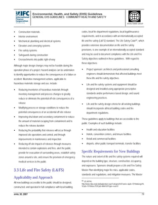 Environmental, Health, and Safety (EHS) Guidelines
GENERAL EHS GUIDELINES: COMMUNITY HEALTH AND SAFETY
APRIL 30, 2007 79
WORLD BANK GROUP
• Construction materials
• Interior environment
• Mechanical, plumbing and electrical systems
• Elevators and conveying systems
• Fire safety systems
• Safeguards during construction
• Encroachments into public right-of-way
Although major design changes may not be feasible during the
operation phase of a project, hazard analysis can be undertaken
to identify opportunities to reduce the consequences of a failure or
accident. Illustrative management actions, applicable to
hazardous materials storage and use, include:
• Reducing inventories of hazardous materials through
inventory management and process changes to greatly
reduce or eliminate the potential off-site consequences of a
release
• Modifying process or storage conditions to reduce the
potential consequences of an accidental off-site release
• Improving shut-down and secondary containment to reduce
the amount of material escaping from containment and to
reduce the release duration
• Reducing the probability that releases will occur through
improved site operations and control, and through
improvements in maintenance and inspection
• Reducing off-site impacts of releases through measures
intended to contain explosions and fires, alert the public,
provide for evacuation of surrounding areas, establish safety
zones around a site, and ensure the provision of emergency
medical services to the public
3.3 Life and Fire Safety (L&FS)
Applicability and Approach
All new buildings accessible to the public should be designed,
constructed, and operated in full compliance with local building
codes, local fire department regulations, local legal/insurance
requirements, and in accordance with an internationally accepted
life and fire safety (L&FS) standard. The Life Safety Code82, which
provides extensive documentation on life and fire safety
provisions, is one example of an internationally accepted standard
and may be used to document compliance with the Life and Fire
Safety objectives outlined in these guidelines. With regard to
these objectives:
• Project sponsors’ architects and professional consulting
engineers should demonstrate that affected buildings meet
these life and fire safety objectives.
• Life and fire safety systems and equipment should be
designed and installed using appropriate prescriptive
standards and/or performance based design, and sound
engineering practices.
• Life and fire safety design criteria for all existing buildings
should incorporate all local building codes and fire
department regulations.
These guidelines apply to buildings that are accessible to the
public. Examples of such buildings include:
• Health and education facilities
• Hotels, convention centers, and leisure facilities
• Retail and commercial facilities
• Airports, other public transport terminals, transfer facilities
Specific Requirements for New Buildings
The nature and extent of life and fire safety systems required will
depend on the building type, structure, construction, occupancy,
and exposures. Sponsors should prepare a Life and Fire Safety
Master Plan identifying major fire risks, applicable codes,
standards and regulations, and mitigation measures. The Master
82 US NFPA.
http://www.nfpa.org/catalog/product.asp?category%5Fname=&pid=10106&target%
5Fpid=10106&src%5Fpid=&link%5Ftype=search
 