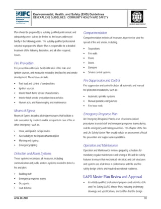 Environmental, Health, and Safety (EHS) Guidelines
GENERAL EHS GUIDELINES: COMMUNITY HEALTH AND SAFETY
APRIL 30, 2007 80
WORLD BANK GROUP
Plan should be prepared by a suitably qualified professional, and
adequately cover, but not be limited to, the issues addressed
briefly in the following points. The suitably qualified professional
selected to prepare the Master Plan is responsible for a detailed
treatment of the following illustrative, and all other required,
issues.
Fire Prevention
Fire prevention addresses the identification of fire risks and
ignition sources, and measures needed to limit fast fire and smoke
development. These issues include:
• Fuel load and control of combustibles
• Ignition sources
• Interior finish flame spread characteristics
• Interior finish smoke production characteristics
• Human acts, and housekeeping and maintenance
Means of Egress
Means of Egress includes all design measures that facilitate a
safe evacuation by residents and/or occupants in case of fire or
other emergency, such as:
• Clear, unimpeded escape routes
• Accessibility to the impaired/handicapped
• Marking and signing
• Emergency lighting
Detection and Alarm Systems
These systems encompass all measures, including
communication and public address systems needed to detect a
fire and alert:
• Building staff
• Emergency response teams
• Occupants
• Civil defense
Compartmentation
Compartmentation involves all measures to prevent or slow the
spread of fire and smoke, including:
• Separations
• Fire walls
• Floors
• Doors
• Dampers
• Smoke control systems
Fire Suppression and Control
Fire suppression and control includes all automatic and manual
fire protection installations, such as:
• Automatic sprinkler systems
• Manual portable extinguishers
• Fire hose reels
Emergency Response Plan
An Emergency Response Plan is a set of scenario–based
procedures to assist staff and emergency response teams during
real life emergency and training exercises. This chapter of the Fire
and Life Safety Master Plan should include an assessment of local
fire prevention and suppression capabilities.
Operation and Maintenance
Operation and Maintenance involves preparing schedules for
mandatory regular maintenance and testing of life and fire safety
features to ensure that mechanical, electrical, and civil structures
and systems are at all times in conformance with life and fire
safety design criteria and required operational readiness.
L&FS Master Plan Review and Approval
• A suitably qualified professional prepares and submits a Life
and Fire Safety (L&FS) Master Plan, including preliminary
drawings and specifications, and certifies that the design
 