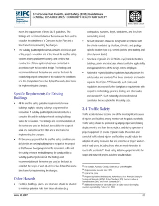 Environmental, Health, and Safety (EHS) Guidelines
GENERAL EHS GUIDELINES: COMMUNITY HEALTH AND SAFETY
APRIL 30, 2007 81
WORLD BANK GROUP
meets the requirements of these L&FS guidelines. The
findings and recommendations of the review are then used to
establish the conditions of a Corrective Action Plan and a
time frame for implementing the changes.
• The suitably qualified professional conducts a review as part
of the project completion test at the time of life and fire safety
systems testing and commissioning, and certifies that
construction of these systems has been carried out in
accordance with the accepted design. The findings and
recommendations of the review are used as the basis for
establishing project completion or to establish the conditions
of a Pre-Completion Corrective Action Plan and a time frame
for implementing the changes.
Specific Requirements for Existing
Buildings
• All life and fire safety guideline requirements for new
buildings apply to existing buildings programmed for
renovation. A suitably qualified professional conducts a
complete life and fire safety review of existing buildings
slated for renovation. The findings and recommendations of
the review are used as the basis to establish the scope of
work of a Corrective Action Plan and a time frame for
implementing the changes.
• If it becomes apparent that life and fire safety conditions are
deficient in an existing building that is not part of the project
or that has not been programmed for renovation, a life and
fire safety review of the building may be conducted by a
suitably qualified professional. The findings and
recommendations of the review are used as the basis to
establish the scope of work of a Corrective Action Plan and a
time frame for implementing the changes.
Other Hazards
• Facilities, buildings, plants, and structures should be situated
to minimize potential risks from forces of nature (e.g.
earthquakes, tsunamis, floods, windstorms, and fires from
surrounding areas).
• All such structures should be designed in accordance with
the criteria mandated by situation-, climatic-, and geology-
specific location risks (e.g. seismic activity, wind loading, and
other dynamic loads).
• Structural engineers and architects responsible for facilities,
buildings, plants and structures should certify the applicability
and appropriateness of the design criteria employed.
• National or regional building regulations typically contain fire
safety codes and standards83 or these standards are found in
separate Fire Codes.84,85 Generally, such codes and
regulations incorporate further compliance requirements with
respect to methodology, practice, testing, and other codes
and standards86. Such nationally referenced material
constitutes the acceptable fire life safety code.
3.4 Traffic Safety
Traffic accidents have become one of the most significant causes
of injuries and fatalities among members of the public worldwide.
Traffic safety should be promoted by all project personnel during
displacement to and from the workplace, and during operation of
project equipment on private or public roads. Prevention and
control of traffic related injuries and fatalities should include the
adoption of safety measures that are protective of project workers
and of road users, including those who are most vulnerable to
road traffic accidents87. Road safety initiatives proportional to the
scope and nature of project activities should include:
83 For example, Australia, Canada, South Africa, United Kingdom
84 Réglementation Incendie [des ERP]
85 USA NFPA, 2006.
86 Prepared by National Institutes and Authorities such as American Society for
Testing and Materials (ASTM), British Standards (BS), German Institute of
Standardization (DIN), and French Standards (NF)
87 Additional information on vulnerable users of public roads in developing
countries is provided by Peden et al., 2004.
 
