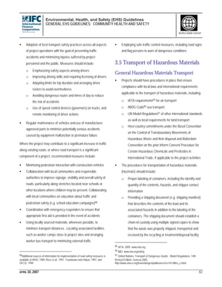 Environmental, Health, and Safety (EHS) Guidelines
GENERAL EHS GUIDELINES: COMMUNITY HEALTH AND SAFETY
APRIL 30, 2007 82
WORLD BANK GROUP
• Adoption of best transport safety practices across all aspects
of project operations with the goal of preventing traffic
accidents and minimizing injuries suffered by project
personnel and the public. Measures should include:
o Emphasizing safety aspects among drivers
o Improving driving skills and requiring licensing of drivers
o Adopting limits for trip duration and arranging driver
rosters to avoid overtiredness
o Avoiding dangerous routes and times of day to reduce
the risk of accidents
o Use of speed control devices (governors) on trucks, and
remote monitoring of driver actions
• Regular maintenance of vehicles and use of manufacturer
approved parts to minimize potentially serious accidents
caused by equipment malfunction or premature failure.
Where the project may contribute to a significant increase in traffic
along existing roads, or where road transport is a significant
component of a project, recommended measures include:
• Minimizing pedestrian interaction with construction vehicles
• Collaboration with local communities and responsible
authorities to improve signage, visibility and overall safety of
roads, particularly along stretches located near schools or
other locations where children may be present. Collaborating
with local communities on education about traffic and
pedestrian safety (e.g. school education campaigns)88
• Coordination with emergency responders to ensure that
appropriate first aid is provided in the event of accidents
• Using locally sourced materials, whenever possible, to
minimize transport distances. Locating associated facilities
such as worker camps close to project sites and arranging
worker bus transport to minimizing external traffic
88Additional sources of information for implementation of road safety measures is
available at WHO, 1989, Ross et al., 1991, Tsunokawa and Hoban, 1997, and
OECD, 1999
• Employing safe traffic control measures, including road signs
and flag persons to warn of dangerous conditions
3.5 Transport of Hazardous Materials
General Hazardous Materials Transport
• Projects should have procedures in place that ensure
compliance with local laws and international requirements
applicable to the transport of hazardous materials, including:
o IATA requirements89 for air transport
o IMDG Code90 sea transport
o UN Model Regulations91 of other international standards
as well as local requirements for land transport
o Host-country commitments under the Basel Convention
on the Control of Transboundary Movements of
Hazardous Waste and their disposal and Rotterdam
Convention on the prior Inform Consent Procedure for
Certain Hazardous Chemicals and Pesticides in
International Trade, if applicable to the project activities
• The procedures for transportation of hazardous materials
(Hazmats) should include:
o Proper labeling of containers, including the identify and
quantity of the contents, hazards, and shipper contact
information
o Providing a shipping document (e.g. shipping manifest)
that describes the contents of the load and its
associated hazards in addition to the labeling of the
containers. The shipping document should establish a
chain-of-custody using multiple signed copies to show
that the waste was properly shipped, transported and
received by the recycling or treatment/disposal facility
89 IATA, 2005. www.iata.org
90 IMO. www.imo.org/safety
91 United Nations. Transport of Dangerous Goods - Model Regulations. 14th
Revised Edition. Geneva 2005.
http://www.unece.org/trans/danger/publi/unrec/rev14/14files_e.html
 