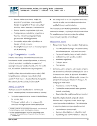 Environmental, Health, and Safety (EHS) Guidelines
GENERAL EHS GUIDELINES: COMMUNITY HEALTH AND SAFETY
APRIL 30, 2007 83
WORLD BANK GROUP
o Ensuring that the volume, nature, integrity and
protection of packaging and containers used for
transport are appropriate for the type and quantity of
hazardous material and modes of transport involved
o Ensuring adequate transport vehicle specifications
o Training employees involved in the transportation of
hazardous materials regarding proper shipping
procedures and emergency procedures
o Using labeling and placarding (external signs on
transport vehicles), as required
o Providing the necessary means for emergency response
on call 24 hours/day
Major Transportation Hazards
Guidance related to major transportation hazards should be
implemented in addition to measures presented in the preceding
section for preventing or minimizing the consequences of
catastrophic releases of hazardous materials, which may result in
toxic, fire, explosion, or other hazards during transportation.
In addition to these aforementioned procedures, projects which
transport hazardous materials at or above the threshold
quantities92 should prepare a Hazardous Materials Transportation
Plan containing all of the elements presented below93.
Hazard Assessment
The hazard assessment should identify the potential hazard
involved in the transportation of hazardous materials by reviewing:
• The hazard characteristics of the substances identified during
the screening stage
• The history of accidents, both by the company and its
contractors, involving hazardous materials transportation
92 Threshold quantities for the transport of hazardous materials are found in the UN
– Transport of Dangerous Goods – Model Regulations cited above.
93 For further information and guidance, please refer to International Finance
Corporation (IFC) Hazardous Materials Transportation Manual. Washington,
D.C. December 2000.
• The existing criteria for the safe transportation of hazardous
materials, including environmental management systems
used by the company and its contractors
This review should cover the management actions, preventive
measures and emergency response procedures described below.
The hazard assessment helps to determine what additional
measures may be required to complete the plan.
Management Actions
• Management of Change: These procedures should address:
o The technical basis for changes in hazardous materials
offered for transportation, routes and/or procedures
o The potential impact of changes on health and safety
o Modification required to operating procedures
o Authorization requirements
o Employees affected
o Training needs
• Compliance Audit: A compliance audit evaluates compliance
with prevention requirements for each transportation route or
for each hazardous material, as appropriate. A compliance
audit covering each element of the prevention measures (see
below) should be conducted at least every three years. The
audit program should include:
o Preparation of a report of the findings
o Determination and documentation of the appropriate
response to each finding
o Documentation that any deficiency has been corrected.
• Incident Investigation: Incidents can provide valuable
information about transportation hazards and the steps
needed to prevent accidental releases. The implementation
of incident investigation procedures should ensure that:
o Investigations are initiated promptly
o Summaries of investigations are included in a report
o Report findings and recommendations are addressed
 