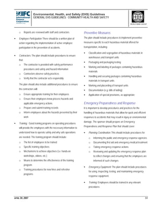 Environmental, Health, and Safety (EHS) Guidelines
GENERAL EHS GUIDELINES: COMMUNITY HEALTH AND SAFETY
APRIL 30, 2007 84
WORLD BANK GROUP
o Reports are reviewed with staff and contractors
• Employee Participation: There should be a written plan of
action regarding the implementation of active employee
participation in the prevention of accidents.
• Contractors: The plan should include procedures to ensure
that:
o The contractor is provided with safety performance
procedures and safety and hazard information
o Contractors observe safety practices
o Verify that the contractor acts responsibly
The plan should also include additional procedures to ensure
the contractors will:
o Ensure appropriate training for their employees
o Ensure their employees know process hazards and
applicable emergency actions
o Prepare and submit training records
o Inform employees about the hazards presented by their
work
• Training: Good training programs on operating procedures
will provide the employees with the necessary information to
understand how to operate safely and why safe operations
are needed. The training program should include:
o The list of employees to be trained
o Specific training objectives
o Mechanisms to achieve objectives (i.e. hands-on
workshops, videos, etc.)
o Means to determine the effectiveness of the training
program
o Training procedures for new hires and refresher
programs
Preventive Measures
The plan should include procedures to implement preventive
measures specific to each hazardous material offered for
transportation, including:
• Classification and segregation of hazardous materials in
warehouses and transport units
• Packaging and packaging testing
• Marking and labeling of packages containing hazardous
materials
• Handling and securing packages containing hazardous
materials in transport units
• Marking and placarding of transport units
• Documentation (e.g. bills of lading)
• Application of special provisions, as appropriate
Emergency Preparedness and Response
It is important to develop procedures and practices for the
handling of hazardous materials that allow for quick and efficient
responses to accidents that may result in injury or environmental
damage. The sponsor should prepare an Emergency
Preparedness and Response Plan that should cover:
• Planning Coordination: This should include procedures for:
o Informing the public and emergency response agencies
o Documenting first aid and emergency medical treatment
o Taking emergency response actions
o Reviewing and updating the emergency response plan
to reflect changes and ensuring that the employees are
informed of such changes
• Emergency Equipment: The plan should include procedures
for using, inspecting, testing, and maintaining emergency
response equipment.
• Training: Employees should be trained in any relevant
procedures
 