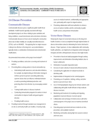 Environmental, Health, and Safety (EHS) Guidelines
GENERAL EHS GUIDELINES: COMMUNITY HEALTH AND SAFETY
APRIL 30, 2007 85
WORLD BANK GROUP
3.6 Disease Prevention
Communicable Diseases
Communicable diseases pose a significant public health threat
worldwide. Health hazards typically associated with large
development projects are those relating to poor sanitation and
living conditions, sexual transmission and vector-borne infections.
Communicable diseases of most concern during the construction
phase due to labor mobility are sexually-transmitted diseases
(STDs), such as HIV/AIDS. Recognizing that no single measure
is likely to be effective in the long term, successful initiatives
typically involve a combination of behavioral and environmental
modifications.
Recommended interventions at the project level include94:
• Providing surveillance and active screening and treatment of
workers
• Preventing illness among workers in local communities by:
o Undertaking health awareness and education initiatives,
for example, by implementing an information strategy to
reinforce person-to-person counseling addressing
systemic factors that can influence individual behavior
as well as promoting individual protection, and
protecting others from infection, by encouraging condom
use
o Training health workers in disease treatment
o Conducting immunization programs for workers in local
communities to improve health and guard against
infection
o Providing health services
• Providing treatment through standard case management in
on-site or community health care facilities. Ensuring ready
94 Additional sources of information on disease prevention include IFC, 2006;
UNDP, 2000, 2003; Walley et al., 2000; Kindhauser, 2003; Heymann, 2004.
access to medical treatment, confidentiality and appropriate
care, particularly with respect to migrant workers
• Promoting collaboration with local authorities to enhance
access of workers families and the community to public
health services and promote immunization
Vector-Borne Diseases
Reducing the impact of vector-borne disease on the long-term
health of workers is best accomplished through implementation of
diverse interventions aimed at eliminating the factors that lead to
disease. Project sponsors, in close collaboration with community
health authorities, can implement an integrated control strategy for
mosquito and other arthropod-borne diseases that might involve:
• Prevention of larval and adult propagation through sanitary
improvements and elimination of breeding habitats close to
human settlements
• Elimination of unusable impounded water
• Increase in water velocity in natural and artificial channels
• Considering the application of residual insecticide to
dormitory walls
• Implementation of integrated vector control programs
• Promoting use of repellents, clothing, netting, and other
barriers to prevent insect bites
• Use of chemoprophylaxis drugs by non-immune workers and
collaborating with public health officials to help eradicate
disease reservoirs
• Monitoring and treatment of circulating and migrating
populations to prevent disease reservoir spread
• Collaboration and exchange of in-kind services with other
control programs in the project area to maximize beneficial
effects
• Educating project personnel and area residents on risks,
prevention, and available treatment
• Monitoring communities during high-risk seasons to detect
and treat cases
 