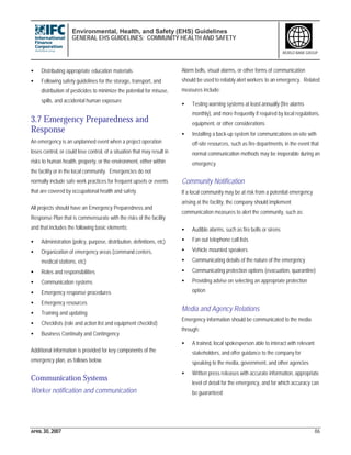 Environmental, Health, and Safety (EHS) Guidelines
GENERAL EHS GUIDELINES: COMMUNITY HEALTH AND SAFETY
APRIL 30, 2007 86
WORLD BANK GROUP
• Distributing appropriate education materials
• Following safety guidelines for the storage, transport, and
distribution of pesticides to minimize the potential for misuse,
spills, and accidental human exposure
3.7 Emergency Preparedness and
Response
An emergency is an unplanned event when a project operation
loses control, or could lose control, of a situation that may result in
risks to human health, property, or the environment, either within
the facility or in the local community. Emergencies do not
normally include safe work practices for frequent upsets or events
that are covered by occupational health and safety.
All projects should have an Emergency Preparedness and
Response Plan that is commensurate with the risks of the facility
and that includes the following basic elements:
• Administration (policy, purpose, distribution, definitions, etc)
• Organization of emergency areas (command centers,
medical stations, etc)
• Roles and responsibilities
• Communication systems
• Emergency response procedures
• Emergency resources
• Training and updating
• Checklists (role and action list and equipment checklist)
• Business Continuity and Contingency
Additional information is provided for key components of the
emergency plan, as follows below.
Communication Systems
Worker notification and communication
Alarm bells, visual alarms, or other forms of communication
should be used to reliably alert workers to an emergency. Related
measures include:
• Testing warning systems at least annually (fire alarms
monthly), and more frequently if required by local regulations,
equipment, or other considerations
• Installing a back-up system for communications on-site with
off-site resources, such as fire departments, in the event that
normal communication methods may be inoperable during an
emergency
Community Notification
If a local community may be at risk from a potential emergency
arising at the facility, the company should implement
communication measures to alert the community, such as:
• Audible alarms, such as fire bells or sirens
• Fan out telephone call lists
• Vehicle mounted speakers
• Communicating details of the nature of the emergency
• Communicating protection options (evacuation, quarantine)
• Providing advise on selecting an appropriate protection
option
Media and Agency Relations
Emergency information should be communicated to the media
through:
• A trained, local spokesperson able to interact with relevant
stakeholders, and offer guidance to the company for
speaking to the media, government, and other agencies
• Written press releases with accurate information, appropriate
level of detail for the emergency, and for which accuracy can
be guaranteed
 