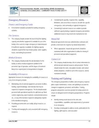 Environmental, Health, and Safety (EHS) Guidelines
GENERAL EHS GUIDELINES: COMMUNITY HEALTH AND SAFETY
APRIL 30, 2007 87
WORLD BANK GROUP
Emergency Resources
Finance and Emergency Funds
• A mechanism should be provided for funding emergency
activities.
Fire Services
• The company should consider the level of local fire fighting
capacity and whether equipment is available for use at the
facility in the event of a major emergency or natural disaster.
If insufficient capacity is available, fire fighting capacity
should be acquired that may include pumps, water supplies,
trucks, and training for personnel.
Medical Services
• The company should provide first aid attendants for the
facility as well as medical equipment suitable for the
personnel, type of operation, and the degree of treatment
likely to be required prior to transportation to hospital.
Availability of Resources
Appropriate measures for managing the availability of resources in
case of an emergency include:
• Maintaining a list of external equipment, personnel, facilities,
funding, expert knowledge, and materials that may be
required to respond to emergencies. The list should include
personnel with specialized expertise for spill clean-up, flood
control, engineering, water treatment, environmental science,
etc., or any of the functions required to adequately respond
to the identified emergency
• Providing personnel who can readily call up resources, as
required
• Tracking and managing the costs associated with emergency
resources
• Considering the quantity, response time, capability,
limitations, and cost of these resources, for both site-specific
emergencies, and community or regional emergencies
• Considering if external resources are unable to provide
sufficient capacity during a regional emergency and whether
additional resources may need to be maintained on-site
Mutual Aid
Mutual aid agreements decrease administrative confusion and
provide a clear basis for response by mutual aid providers.
• Where appropriate, mutual aid agreements should be
maintained with other organizations to allow for sharing of
personnel and specialized equipment.
Contact List
• The company should develop a list of contact information for
all internal and external resources and personnel. The list
should include the name, description, location, and contact
details (telephone, email) for each of the resources, and be
maintained annually.
Training and Updating
The emergency preparedness facilities and emergency response
plans require maintenance, review, and updating to account for
changes in equipment, personnel, and facilities. Training
programs and practice exercises provide for testing systems to
ensure an adequate level of emergency preparedness. Programs
should:
• Identify training needs based on the roles and
responsibilities, capabilities and requirements of personnel
in an emergency
• Develop a training plan to address needs, particularly for fire
fighting, spill response, and evacuation
 