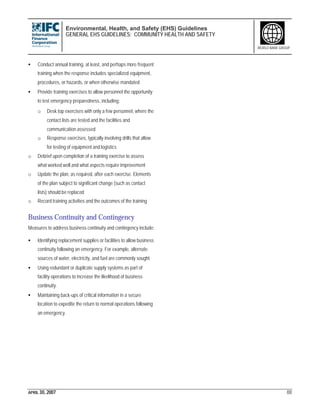 Environmental, Health, and Safety (EHS) Guidelines
GENERAL EHS GUIDELINES: COMMUNITY HEALTH AND SAFETY
APRIL 30, 2007 88
WORLD BANK GROUP
• Conduct annual training, at least, and perhaps more frequent
training when the response includes specialized equipment,
procedures, or hazards, or when otherwise mandated
• Provide training exercises to allow personnel the opportunity
to test emergency preparedness, including:
o Desk top exercises with only a few personnel, where the
contact lists are tested and the facilities and
communication assessed
o Response exercises, typically involving drills that allow
for testing of equipment and logistics
o Debrief upon completion of a training exercise to assess
what worked well and what aspects require improvement
o Update the plan, as required, after each exercise. Elements
of the plan subject to significant change (such as contact
lists) should be replaced
o Record training activities and the outcomes of the training
Business Continuity and Contingency
Measures to address business continuity and contingency include:
• Identifying replacement supplies or facilities to allow business
continuity following an emergency. For example, alternate
sources of water, electricity, and fuel are commonly sought.
• Using redundant or duplicate supply systems as part of
facility operations to increase the likelihood of business
continuity.
• Maintaining back-ups of critical information in a secure
location to expedite the return to normal operations following
an emergency.
 