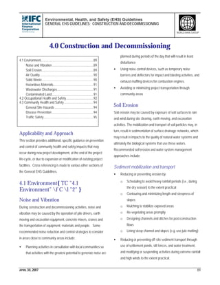 Environmental, Health, and Safety (EHS) Guidelines
GENERAL EHS GUIDELINES: CONSTRUCTION AND DECOMMISSIONING
APRIL 30, 2007 89
WORLD BANK GROUP
4.0 Construction and Decommissioning
4.1 Environment.............................................................89
Noise and Vibration................................................89
Soil Erosion............................................................89
Air Quality..............................................................90
Solid Waste............................................................90
Hazardous Materials...............................................91
Wastewater Discharges..........................................91
Contaminated Land................................................91
4.2 Occupational Health and Safety................................92
4.3 Community Health and Safety..................................94
General Site Hazards .............................................94
Disease Prevention ................................................94
Traffic Safety..........................................................95
Applicability and Approach
This section provides additional, specific guidance on prevention
and control of community health and safety impacts that may
occur during new project development, at the end of the project
life-cycle, or due to expansion or modification of existing project
facilities. Cross referencing is made to various other sections of
the General EHS Guidelines.
4.1 Environment{ TC "4.1
Environment" f C l "2" }
Noise and Vibration
During construction and decommissioning activities, noise and
vibration may be caused by the operation of pile drivers, earth
moving and excavation equipment, concrete mixers, cranes and
the transportation of equipment, materials and people. Some
recommended noise reduction and control strategies to consider
in areas close to community areas include:
• Planning activities in consultation with local communities so
that activities with the greatest potential to generate noise are
planned during periods of the day that will result in least
disturbance
• Using noise control devices, such as temporary noise
barriers and deflectors for impact and blasting activities, and
exhaust muffling devices for combustion engines.
• Avoiding or minimizing project transportation through
community areas
Soil Erosion
Soil erosion may be caused by exposure of soil surfaces to rain
and wind during site clearing, earth moving, and excavation
activities. The mobilization and transport of soil particles may, in
turn, result in sedimentation of surface drainage networks, which
may result in impacts to the quality of natural water systems and
ultimately the biological systems that use these waters.
Recommended soil erosion and water system management
approaches include:
Sediment mobilization and transport
• Reducing or preventing erosion by:
o Scheduling to avoid heavy rainfall periods (i.e., during
the dry season) to the extent practical
o Contouring and minimizing length and steepness of
slopes
o Mulching to stabilize exposed areas
o Re-vegetating areas promptly
o Designing channels and ditches for post-construction
flows
o Lining steep channel and slopes (e.g. use jute matting)
• Reducing or preventing off-site sediment transport through
use of settlement ponds, silt fences, and water treatment,
and modifying or suspending activities during extreme rainfall
and high winds to the extent practical.
 