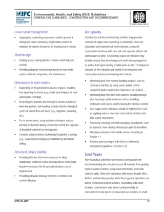 Environmental, Health, and Safety (EHS) Guidelines
GENERAL EHS GUIDELINES: CONSTRUCTION AND DECOMMISSIONING
APRIL 30, 2007 90
WORLD BANK GROUP
Clean runoff management
• Segregating or diverting clean water runoff to prevent it
mixing with water containing a high solids content, to
minimize the volume of water to be treated prior to release
Road design
• Limiting access road gradients to reduce runoff-induced
erosion
• Providing adequate road drainage based on road width,
surface material, compaction, and maintenance
Disturbance to water bodies
• Depending on the potential for adverse impacts, installing
free-spanning structures (e.g., single span bridges) for road
watercourse crossings
• Restricting the duration and timing of in-stream activities to
lower low periods, and avoiding periods critical to biological
cycles of valued flora and fauna (e.g., migration, spawning,
etc.)
• For in-stream works, using isolation techniques such as
berming or diversion during construction to limit the exposure
of disturbed sediments to moving water
• Consider using trenchless technology for pipeline crossings
(e.g., suspended crossings) or installation by directional
drilling
Structural (slope) stability
• Providing effective short term measures for slope
stabilization, sediment control and subsidence control until
long term measures for the operational phase can be
implemented
• Providing adequate drainage systems to minimize and
control infiltration
Air Quality
Construction and decommissioning activities may generate
emission of fugitive dust caused by a combination of on-site
excavation and movement of earth materials, contact of
construction machinery with bare soil, and exposure of bare soil
and soil piles to wind. A secondary source of emissions may
include exhaust from diesel engines of earth moving equipment,
as well as from open burning of solid waste on-site. Techniques to
consider for the reduction and control of air emissions from
construction and decommissioning sites include:
• Minimizing dust from material handling sources, such as
conveyors and bins, by using covers and/or control
equipment (water suppression, bag house, or cyclone)
• Minimizing dust from open area sources, including storage
piles, by using control measures such as installing
enclosures and covers, and increasing the moisture content
• Dust suppression techniques should be implemented, such
as applying water or non-toxic chemicals to minimize dust
from vehicle movements
• Selectively removing potential hazardous air pollutants, such
as asbestos, from existing infrastructure prior to demolition
• Managing emissions from mobile sources according to
Section 1.1
• Avoiding open burning of solid (refer to solid waste
management guidance in Section 1.6)
Solid Waste
Non-hazardous solid waste generated at construction and
decommissioning sites includes excess fill materials from grading
and excavation activities, scrap wood and metals, and small
concrete spills. Other non-hazardous solid wastes include office,
kitchen, and dormitory wastes when these types of operations are
part of construction project activities. Hazardous solid waste
includes contaminated soils, which could potentially be
encountered on-site due to previous land use activities, or small
 