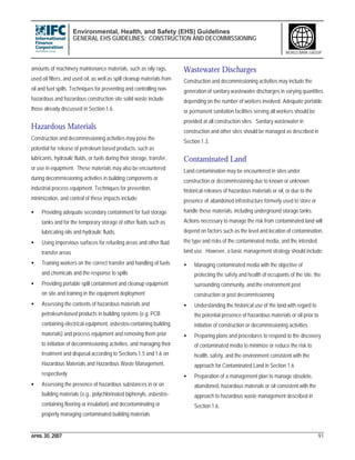 Environmental, Health, and Safety (EHS) Guidelines
GENERAL EHS GUIDELINES: CONSTRUCTION AND DECOMMISSIONING
APRIL 30, 2007 91
WORLD BANK GROUP
amounts of machinery maintenance materials, such as oily rags,
used oil filters, and used oil, as well as spill cleanup materials from
oil and fuel spills. Techniques for preventing and controlling non-
hazardous and hazardous construction site solid waste include
those already discussed in Section 1.6.
Hazardous Materials
Construction and decommissioning activities may pose the
potential for release of petroleum based products, such as
lubricants, hydraulic fluids, or fuels during their storage, transfer,
or use in equipment. These materials may also be encountered
during decommissioning activities in building components or
industrial process equipment. Techniques for prevention,
minimization, and control of these impacts include:
• Providing adequate secondary containment for fuel storage
tanks and for the temporary storage of other fluids such as
lubricating oils and hydraulic fluids,
• Using impervious surfaces for refueling areas and other fluid
transfer areas
• Training workers on the correct transfer and handling of fuels
and chemicals and the response to spills
• Providing portable spill containment and cleanup equipment
on site and training in the equipment deployment
• Assessing the contents of hazardous materials and
petroleum-based products in building systems (e.g. PCB
containing electrical equipment, asbestos-containing building
materials) and process equipment and removing them prior
to initiation of decommissioning activities, and managing their
treatment and disposal according to Sections 1.5 and 1.6 on
Hazardous Materials and Hazardous Waste Management,
respectively
• Assessing the presence of hazardous substances in or on
building materials (e.g., polychlorinated biphenyls, asbestos-
containing flooring or insulation) and decontaminating or
properly managing contaminated building materials
Wastewater Discharges
Construction and decommissioning activities may include the
generation of sanitary wastewater discharges in varying quantities
depending on the number of workers involved. Adequate portable
or permanent sanitation facilities serving all workers should be
provided at all construction sites. Sanitary wastewater in
construction and other sites should be managed as described in
Section 1.3.
Contaminated Land
Land contamination may be encountered in sites under
construction or decommissioning due to known or unknown
historical releases of hazardous materials or oil, or due to the
presence of abandoned infrastructure formerly used to store or
handle these materials, including underground storage tanks.
Actions necessary to manage the risk from contaminated land will
depend on factors such as the level and location of contamination,
the type and risks of the contaminated media, and the intended
land use. However, a basic management strategy should include:
• Managing contaminated media with the objective of
protecting the safety and health of occupants of the site, the
surrounding community, and the environment post
construction or post decommissioning
• Understanding the historical use of the land with regard to
the potential presence of hazardous materials or oil prior to
initiation of construction or decommissioning activities
• Preparing plans and procedures to respond to the discovery
of contaminated media to minimize or reduce the risk to
health, safety, and the environment consistent with the
approach for Contaminated Land in Section 1.6
• Preparation of a management plan to manage obsolete,
abandoned, hazardous materials or oil consistent with the
approach to hazardous waste management described in
Section 1.6.
 