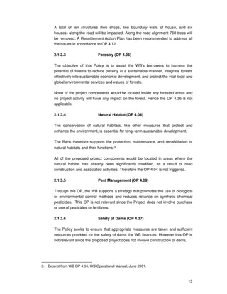 13
A total of ten structures (two shops, two boundary walls of house, and six
houses) along the road will be impacted. Along the road alignment 760 trees will
be removed. A Resettlement Action Plan has been recommended to address all
the issues in accordance to OP 4.12.
2.1.3.3 Forestry (OP 4.36)
The objective of this Policy is to assist the WB’s borrowers to harness the
potential of forests to reduce poverty in a sustainable manner, integrate forests
effectively into sustainable economic development, and protect the vital local and
global environmental services and values of forests.
None of the project components would be located inside any forested areas and
no project activity will have any impact on the forest. Hence the OP 4.36 is not
applicable.
2.1.3.4 Natural Habitat (OP 4.04)
The conservation of natural habitats, like other measures that protect and
enhance the environment, is essential for long–term sustainable development.
The Bank therefore supports the protection, maintenance, and rehabilitation of
natural habitats and their functions.3
All of the proposed project components would be located in areas where the
natural habitat has already been significantly modified, as a result of road
construction and associated activities. Therefore the OP 4.04 is not triggered.
2.1.3.5 Pest Management (OP 4.09)
Through this OP, the WB supports a strategy that promotes the use of biological
or environmental control methods and reduces reliance on synthetic chemical
pesticides. This OP is not relevant since the Project does not involve purchase
or use of pesticides or fertilizers.
2.1.3.6 Safety of Dams (OP 4.37)
The Policy seeks to ensure that appropriate measures are taken and sufficient
resources provided for the safety of dams the WB finances. However this OP is
not relevant since the proposed project does not involve construction of dams.
3. Excerpt from WB OP 4.04, WB Operational Manual, June 2001.
 