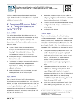 Environmental, Health, and Safety (EHS) Guidelines
GENERAL EHS GUIDELINES: CONSTRUCTION AND DECOMMISSIONING
APRIL 30, 2007 92
WORLD BANK GROUP
Successful implementation of any management strategy may
require identification and cooperation with whoever is responsible
and liable for the contamination.
4.2 Occupational Health and Safety{
TC "4.2 Occupational Health and
Safety" f C l "2" }
Over-exertion
Over-exertion, and ergonomic injuries and illnesses, such as
repetitive motion, over-exertion, and manual handling, are among
the most common causes of injuries in construction and
decommissioning sites. Recommendations for their prevention
and control include:
• Training of workers in lifting and materials handling
techniques in construction and decommissioning projects,
including the placement of weight limits above which
mechanical assists or two-person lifts are necessary
• Planning work site layout to minimize the need for manual
transfer of heavy loads
• Selecting tools and designing work stations that reduce force
requirements and holding times, and which promote
improved postures, including, where applicable, user
adjustable work stations
• Implementing administrative controls into work processes,
such as job rotations and rest or stretch breaks
Slips and Falls
Slips and falls on the same elevation associated with poor
housekeeping, such as excessive waste debris, loose construction
materials, liquid spills, and uncontrolled use of electrical cords and
ropes on the ground, are also among the most frequent cause of
lost time accidents at construction and decommissioning sites.
Recommended methods for the prevention of slips and falls from,
or on, the same elevation include:
• Implementing good house-keeping practices, such as the
sorting and placing loose construction materials or demolition
debris in established areas away from foot paths
• Cleaning up excessive waste debris and liquid spills regularly
• Locating electrical cords and ropes in common areas and
marked corridors
• Use of slip retardant footwear
Work in Heights
Falls from elevation associated with working with ladders,
scaffolding, and partially built or demolished structures are among
the most common cause of fatal or permanent disabling injury at
construction or decommissioning sites. If fall hazards exist, a fall
protection plan should be in place which includes one or more of
the following aspects, depending on the nature of the fall hazard95:
• Training and use of temporary fall prevention devices, such
as rails or other barriers able to support a weight of 200
pounds, when working at heights equal or greater than two
meters or at any height if the risk includes falling into
operating machinery, into water or other liquid, into
hazardous substances, or through an opening in a work
surface
• Training and use of personal fall arrest systems, such as full
body harnesses and energy absorbing lanyards able to
support 5000 pounds (also described in this section in
Working at Heights above), as well as fall rescue procedures
to deal with workers whose fall has been successfully
arrested. The tie in point of the fall arresting system should
also be able to support 5000 pounds
• Use of control zones and safety monitoring systems to warn
workers of their proximity to fall hazard zones, as well as
95 Additional information on identification of fall hazards and design of protection
systems can be found in the United States Occupational Health and Safety
Administration’s (US OSHA) web site:
http://www.osha.gov/SLTC/fallprotection/index.html
 