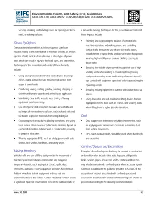 Environmental, Health, and Safety (EHS) Guidelines
GENERAL EHS GUIDELINES: CONSTRUCTION AND DECOMMISSIONING
APRIL 30, 2007 93
WORLD BANK GROUP
securing, marking, and labeling covers for openings in floors,
roofs, or walking surfaces
Struck By Objects
Construction and demolition activities may pose significant
hazards related to the potential fall of materials or tools, as well as
ejection of solid particles from abrasive or other types of power
tools which can result in injury to the head, eyes, and extremities.
Techniques for the prevention and control of these hazards
include:
• Using a designated and restricted waste drop or discharge
zones, and/or a chute for safe movement of wastes from
upper to lower levels
• Conducting sawing, cutting, grinding, sanding, chipping or
chiseling with proper guards and anchoring as applicable
• Maintaining clear traffic ways to avoid driving of heavy
equipment over loose scrap
• Use of temporary fall protection measures in scaffolds and
out edges of elevated work surfaces, such as hand rails and
toe boards to prevent materials from being dislodged
• Evacuating work areas during blasting operations, and using
blast mats or other means of deflection to minimize fly rock or
ejection of demolition debris if work is conducted in proximity
to people or structures
• Wearing appropriate PPE, such as safety glasses with side
shields, face shields, hard hats, and safety shoes
Moving Machinery
Vehicle traffic and use of lifting equipment in the movement of
machinery and materials on a construction site may pose
temporary hazards, such as physical contact, spills, dust,
emissions, and noise. Heavy equipment operators have limited
fields of view close to their equipment and may not see
pedestrians close to the vehicle. Center-articulated vehicles create
a significant impact or crush hazard zone on the outboard side of
a turn while moving. Techniques for the prevention and control of
these impacts include:
• Planning and segregating the location of vehicle traffic,
machine operation, and walking areas, and controlling
vehicle traffic through the use of one-way traffic routes,
establishment of speed limits, and on-site trained flag-people
wearing high-visibility vests or outer clothing covering to
direct traffic
• Ensuring the visibility of personnel through their use of high
visibility vests when working in or walking through heavy
equipment operating areas, and training of workers to verify
eye contact with equipment operators before approaching the
operating vehicle
• Ensuring moving equipment is outfitted with audible back-up
alarms
• Using inspected and well-maintained lifting devices that are
appropriate for the load, such as cranes, and securing loads
when lifting them to higher job-site elevations.
Dust
• Dust suppression techniques should be implemented, such
as applying water or non-toxic chemicals to minimize dust
from vehicle movements
• PPE, such as dusk masks, should be used where dust levels
are excessive
Confined Spaces and Excavations
Examples of confined spaces that may be present in construction
or demolition sites include: silos, vats, hoppers, utility vaults,
tanks, sewers, pipes, and access shafts. Ditches and trenches
may also be considered a confined space when access or egress
is limited. In addition to the guidance provided in Section 2.8 the
occupational hazards associated with confined spaces and
excavations in construction and decommissioning sites should be
prevented according to the following recommendations:
 