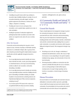 Environmental, Health, and Safety (EHS) Guidelines
GENERAL EHS GUIDELINES: CONSTRUCTION AND DECOMMISSIONING
APRIL 30, 2007 94
WORLD BANK GROUP
• Controlling site-specific factors which may contribute to
excavation slope instability including, for example, the use of
excavation dewatering, side-walls support, and slope
gradient adjustments that eliminate or minimize the risk of
collapse, entrapment, or drowning
• Providing safe means of access and egress from
excavations, such as graded slopes, graded access route, or
stairs and ladders
• Avoiding the operation of combustion equipment for
prolonged periods inside excavations areas where other
workers are required to enter unless the area is actively
ventilated
Other Site Hazards
Construction and decommissioning sites may pose a risk of
exposure to dust, chemicals, hazardous or flammable materials,
and wastes in a combination of liquid, solid, or gaseous forms,
which should be prevented through the implementation of project-
specific plans and other applicable management practices,
including:
• Use of specially trained personnel to identify and remove
waste materials from tanks, vessels, processing equipment
or contaminated land as a first step in decommissioning
activities to allow for safe excavation, construction,
dismantling or demolition
• Use of specially trained personnel to identify and selectively
remove potentially hazardous materials in building elements
prior to dismantling or demolition including, for example,
insulation or structural elements containing asbestos and
Polychlorinated Biphenyls (PCBs), electrical components
containing mercury96
• Use of waste-specific PPE based on the results of an
occupational health and safety assessment, including
96 Additional information on the management and removal of asbestos containing
building materials can be found in ASTM Standard E2356 and E1368
respirators, clothing/protective suits, gloves and eye
protection
4.3 Community Health and Safety{ TC
"4.3 Community Health and Safety" f
C l "2" }
General Site Hazards
Projects should implement risk management strategies to protect
the community from physical, chemical, or other hazards
associated with sites under construction and decommissioning.
Risks may arise from inadvertent or intentional trespassing,
including potential contact with hazardous materials, contaminated
soils and other environmental media, buildings that are vacant or
under construction, or excavations and structures which may pose
falling and entrapment hazards. Risk management strategies may
include:
• Restricting access to the site, through a combination of
institutional and administrative controls, with a focus on high
risk structures or areas depending on site-specific situations,
including fencing, signage, and communication of risks to the
local community
• Removing hazardous conditions on construction sites that
cannot be controlled affectively with site access restrictions,
such as covering openings to small confined spaces,
ensuring means of escape for larger openings such as
trenches or excavations, or locked storage of hazardous
materials
Disease Prevention
Increased incidence of communicable and vector-borne diseases
attributable to construction activities represents a potentially
serious health threat to project personnel and residents of local
communities. Recommendations for the prevention and control of
communicable and vector-borne diseases also applicable to
 