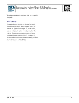 Environmental, Health, and Safety (EHS) Guidelines
GENERAL EHS GUIDELINES: CONSTRUCTION AND DECOMMISSIONING
APRIL 30, 2007 95
WORLD BANK GROUP
construction phase activities are provided in Section 3.6 (Disease
Prevention).
Traffic Safety
Construction activities may result in a significant increase in
movement of heavy vehicles for the transport of construction
materials and equipment increasing the risk of traffic-related
accidents and injuries to workers and local communities. The
incidence of road accidents involving project vehicles during
construction should be minimized through a combination of
education and awareness-raising, and the adoption of procedures
described in Section 3.4 (Traffic Safety).
 