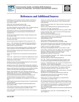 Environmental, Health, and Safety (EHS) Guidelines
GENERAL EHS GUIDELINES: REFERENCES AND ADDITIONAL SOURCES
APRIL 30, 2007 96
WORLD BANK GROUP
References and Additional Sources
ATSDR (Agency for Toxic Substance and Disease Registry). Quick Reference
Pocket Guide for Toxicological Profiles. http://www.atsdr.cdc.gov/toxguides/
(accessed May 19, 2006).
ATSDR. 2005. Top 20 Hazardous Substances 2005.
http://www.atsdr.cdc.gov/cxcx3.html (accessed May 19, 2006).
Air and Waste Management Association (AWMA). 2000. Air Pollution Engineering
Manual, Second Edition. John Wiley & Sons, Inc.. New York, NY.
ACGIH (American Conference of Governmental Industrial Hygienists). 2005.
Threshold Limit Values for Chemical Substances in the Work Environment.
Cincinnati:ACGIH.
ANSI (American National Standards Institute). Homepage. http://www.ansi.org/
(accessed May 19, 2006).
ADB. 2003. Road Safety Audit for Road Projects: An Operational Tool. Asian
Development Bank, Manila.
American Petroleum Institute, Management of Process Hazards (R.P. 750).
Assum, T. 1998. Road Safety in Africa: Appraisal of Road Safety Initiatives in
Five African Countries. Working Paper No. 33. The World Bank and United
Nations Economic Commission for Africa.
American Society for Testing and Materials (ASTM) E1739-95(2002) Standard
Guide for Risk-Based Corrective Action Applied at Petroleum Release Sites
ASTM E2081-00(2004)e1 Standard Guide for Risk-Based Corrective Action (at
chemical release sites).
ASTM E 1368 - Standard Practice for Visual Inspection of Asbestos Abatement
Projects
ASTM E 2356 - Standard Practice for Comprehensive Building Asbestos Surveys
ASTM E 2394 - Standard Practice for Maintenance, Renovation and Repair of
Installed Asbestos Cement Products.
Australian Government. NPI Industry Reporting. Department of the Environment
and Heritage.http://www.npi.gov.au/handbooks/
Australian Government. 2004. “National Pollutant Inventory Guide.” Department
Of Environment and Heritage. http://www.npi.gov.au/handbooks/pubs/npiguide.pdf
Awareness and Preparedness for Emergencies at Local Level (APELL) Guidelines
available at: http://www.uneptie.org/pc/apell/publications/handbooks.html
Bringezu, Stefan and Helmut Schutz. 2001. “Material use indicators for the
European Union, 1980-1997 – Economy-side material flow accounts and balances
and derived indicators of resource use.” European Commission.
http://www.belspo.be/platformisd/Library/Material%20use%20Bringezu.PDF
BC MOE (BC Ministry of Environment). Guidance on Contaminated Sites.
http://www.env.gov.bc.ca/epd/epdpa/contam_sites/guidance/ (accessed May 18,
2006)
CIWMB (California Integrated Waste Management Board). “Sustainable Materials”.
State Training Manual.
http://www.ciwmb.ca.gov/GreenBuilding/Training/StateManual/Materials.doc
(accessed May 18, 2006)
CCPS (Center for Chemical Process Safety). Homepage. American Institute of
Chemical Engineers. www.aiche.org/ccps (accessed May 18, 2006)
CCPS. 1992. Guidelines for Hazard Evaluation Procedures. American Institute of
Chemical Engineers.
Chavasse, D.C. and H.H. Yap, eds. 1997. Chemical Methods for the Control of
Vectors and Pests of Public Health Importance. Geneva, Switzerland: World
Health Organization.
Dockrill, Paul and Frank Friedrich. 2001. “Boilers and Heaters: Improving Energy
Efficiency.” NRCAN.
http://oee.nrcan.gc.ca/publications/infosource/pub/cipec/boilersheaters.pdf
Environment Canada, 2005. Hazardous Waste.
http://www.atl.ec.gc.ca/pollution/hazardouswaste.html (accessed May 19, 2006).
European Commission. 2000. “Guidance Document for EPER implementation.”
Directorate-General for Environment.
http://ec.europa.eu/environment/ippc/eper/index.htm
European Council Directive 91/271 of 21 May 1991 concerning urban wastewater
treatment (http://ec.europa.eu/environment/water/water-
urbanwaste/info/docs_en.htm)
EPER (European Pollutant Emission Register). Homepage.
http://www.eper.cec.eu.int/eper/default.asp (accessed May 19, 2006).
EREC (European Renewable Energy Council). 2006. Renewable Energy Sources.
http://www.erec-renewables.org/sources/default.htm (accessed April 24, 2006).
EUROPA. Summaries of Legislation: Air Pollution.
http://europa.eu.int/scadplus/leg/en/s15004.htm (accessed March 25, 2006)
Fairman, Robyn, Carl D.Mead, and W. Peter Williams. 1999. “Environmental Risk
Assessment - Approaches, Experiences and Information Sources”. London:
Monitoring and Assessment Research Centre, King's College,.
http://reports.eea.eu.int/GH-07-97-595-EN-C2/en
FAO (Food and Agriculture Organization). 1995. “Guidelines on Good Labeling
Practices for Pesticides.” Rome: FAO.
http://ecoport.org/Resources/Refs/Pesticid/Guides/guides.htm
FAO. 1985. “Guidelines for the Packaging and Storage of Pesticides.” Rome:
FAO http://www.fao.org/ag/AGP/AGPP/Pesticid/Code/Download/pacstor.doc
Francey, R., J. Pickford and R. Reed. 1992. “A Guide to the Development of On-
site Sanitation.” Geneva: World Health Organization.
http://www.who.int/water_sanitation_health/hygiene/envsan/onsitesan/en/print.html
GVRD (Greater Vancouver Regional District). 1999. Caring for our Waterways:
Liquid Waste Management Plan Stage 2, Discussion Document. 136 pp.
GVRD. 2001. “Liquid Waste Management Plan.” Greater Vancouver: Stormwater
Management Technical Advisory Task Group.
http://www.gvrd.bc.ca/sewerage/lwmp_feb2001/lwmp_plan_feb2001.pdf
IESNA (Illuminating Engineering Society of North America). Homepage.
http://www.iesna.org/ (accessed May 18, 2006)
Industry Canada. Eco-efficiency. http://strategis.ic.gc.ca/epic/internet/inee-
ee.nsf/en/Home (accessed May 18, 2006)
IPCC (Intergovernmental Panel on Climate Change). National Greenhouse Gas
Inventories Program. http://www.ipcc-nggip.iges.or.jp/ (accessed May 18, 2006)
ILO-OSH (International Labour Organization – Occupational Safety and Health).
2001. “Guidelines on Occupational Safety & Health Management Systems”.
Geneva: International Labour
Office. http://www.ilo.org/public/english/protection/safework/cops/english/download
/e000013.pdf
ICC (International Code Council). 2006. “International Building Code”. Falls
Church, Virginia: ICC.
 