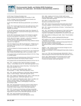 Environmental, Health, and Safety (EHS) Guidelines
GENERAL EHS GUIDELINES: REFERENCES AND ADDITIONAL SOURCES
APRIL 30, 2007 99
WORLD BANK GROUP
US EPA. Region 9 Preliminary Remediation Goals.
http://www.epa.gov/region9/waste/sfund/prg/ (accessed May 19, 2006).
US EPA. Technology Transfer Network Clearinghouse for Inventories and
Emissions Factors. http://www.epa.gov/ttn/chief/
US EPA. Waste Minimization. http://www.epa.gov/wastemin/ (accessed May 19,
2006).
US EPA. 1991. Technical support document for water quality-based toxic control.
Washington, DC.: Office of Water Enforcement and Permits, Office of Water
Regulations and Standards.
US EPA. 2004. National Recommended Water Quality Criteria. Washington. DC:
United States Office of Water. Environmental Protection Agency Office of Science
and Technology (4304T).
US EPA. 2005. Chromated Copper Arsenate (CCA). Pesticides Re-registration.
http://www.epa.gov/oppad001/reregistration/cca/ (accessed May 18, 2006)
US EPA. 2006. 40CFR Chapter 1, Subchapter J, section 302.4, Designation of
Hazardous Substances. http://ecfr.gpoaccess.gov/cgi/t/text/text-
idx?c=ecfr&sid=a1d39cb9632558b450b2d09e45b5ca78&rgn=div8&view=text&nod
e=40:27.0.1.1.2.0.1.4&idno=40
USGS (US Geological Survey). 2000. Recycled Aggregates—Profitable Resource
Conservation. USGS Fact Sheet FS–181–99. http://pubs.usgs.gov/fs/fs-0181-
99/fs-0181-99so.pdf
US NFPA (US National Fire Protection Association). 2006. 101- Life Safety Code
Handbook.
http://www.nfpa.org/catalog/product.asp?category%5Fname=&pid=10106&target%
5Fpid=10106&src%5Fpid=&link%5Ftype=search (accessed May 19, 2006).
US Occupational Safety and Health Administration (OSHA) 29 CFR 1910.119 App
A, Threshold Quantities.
US Occupational Safety and Health Administration (OSHA) 29CFR Part 1910.120,
Hazardous Waste Operations and Emergency Response Standard.
US Occupational Safety and Health Administration (OSHA) 29 CFR Part 1910.119.
WHO. 1987. Technology for Water Supply and Sanitation in Developing
Countries. Technical Report Series No. 742. World Health Organization, Geneva.
WHO. 1989. New Approaches to Improve Road Safety. Technical Report 781b.
World Health Organization, Geneva.
WHO. 1993. Guidelines for Drinking Water Quality. Volume 1:
Recommendations. 2nd Edition. World Health Organization, Geneva.
WHO. 1994. Operation and Maintenance of Urban Water Supply and Sanitation
Systems: A Guide for Managers. World Health Organization, Geneva.
WHO. 1996. Guidelines for Drinking Water Quality. Volume 2: Health Criteria and
Other Supporting Information. World Health Organization, Geneva.
WHO. 1997. Guidelines for Drinking Water Quality. Volume 3: Surveillance and
Control of Community Supplies. World Health Organization, Geneva.
http://www.who.int/water_sanitation_health/dwq/gdwq2v1/en/index2.html
(accessed May 18, 2006)
WHO. 1999. Draft Specifications for Bacterial Larvicides for Public Health Use.
WHO/CDS/CPC/WHOPES/99.2. Communicable Diseases Prevention and
Control, WHO Pesticide Evaluation Scheme, World Health Organization.
WHO. 1999. Prevention and Control of Dengue and Dengue Haemorrhagic
Fever: Comprehensive Guidelines. WHO Regional Publication, SEARO No. 29.
Regional Office for South-East Asia, World Health Organization, New Delhi.
WHO. 1999. Safety of Pyrethroid-Treated Mosquito Nets.
WHO/CDS/CPE/WHOPES/99.5. World Health Organization, Geneva.
WHO. 2000a. Guidelines for the Purchase of Public Health Pesticides.
WHO/CDS/WHOPES/2000.1. Communicable Disease Control, Prevention and
Eradication, World Health Organization.
WHO. 2000b. Air Quality Guidelines for Europe. Geneva:WHO.
http://www.euro.who.int/document/e71922.pdf
WHO. 2000. Towards an Assessment of the Socioeconomic Impact of Arsenic
Poisoning in Bangladesh. WHO/SDE/WSH/00.4. World Health Organization.
WHO. 2001. Chemistry and Specifications of Pesticides. Technical Report Series
899. Geneva: WHO.
WHO. 2003. “Draft Guidelines for the Management of Public Health Pesticides.”
Communicable Disease Control, Prevention and Eradication, World Health
Organization. http://whqlibdoc.who.int/hq/2003/WHO_CDS_WHOPES_2003.7.pdf
WHO. 2004. Guidelines for Drinking-water Quality - Volume 1 Recommendations.
Geneva: WHO.
http://www.who.int/water_sanitation_health/dwq/GDWQ2004web.pdf
WHO Guidelines for the Safe Use of Wastewater, Excreta and Greywater. Volume
2: Wastewater Use in Agriculture
http://www.who.int/water_sanitation_health/wastewater/gsuweg2/en/index.html
WHO. 2005. Guidelines for drinking-water quality.
http://www.who.int/water_sanitation_health/dwq/gdwq3/en/ (accessed May 18,
2006)
Woolliams, J. 2002. “Planning, Design and Construction Strategies for Green
Buildings.” Eco-City Planning Company.
http://www.greenbuildingsbc.com/new_buildings/pdf_files/greenbuild_strategies_g
uide.pdf
Yassi, A. et al. 1998. Basic Environmental Health. WHO/EHG/98.19. Office of
Global and Integrated Environmental Health, World Health Organization, Geneva.
Zaim, M. 2002. Global Insecticide Use for Vector-Borne Disease Control.
WHO/CDS/WHOPES/GCDPP/2002.2. Communicable Disease Control,
Prevention and Eradication, World Health Organization.
 