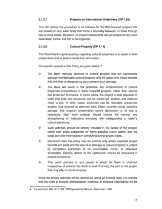 14
2.1.3.7 Projects on International Waterways (OP 7.50)
This OP defines the procedure to be followed for the WB financed projects that
are located on any water body that forms a boundary between, or flows through
two or more states. However, no project components will be located on any such
waterways; hence, this OP is not triggered.
2.1.3.8 Cultural Property (OP 4.11)
The World Bank’s general policy regarding cultural properties is to assist in their
preservation and to seek to avoid their elimination.
The specific aspects of the Policy are given below :4
The Bank normally declines to finance projects that will significantly
damage nonreplicable cultural property and will assist only those projects
that are sited or designed so as to prevent such damage.
The Bank will assist in the protection and enhancement of cultural
properties encountered in Bank–financed projects, rather than leaving
that protection to chance. In some cases, the project is best relocated in
order that sites and structures can be preserved, studied, and restored
intact in situ. In other cases, structures can be relocated, preserved,
studied, and restored on alternate sites. Often, scientific study, selective
salvage, and museum preservation before destruction is all that is
necessary. Most such projects should include the training and
strengthening of institutions entrusted with safeguarding a nation’s
cultural patrimony.
Such activities should be directly included in the scope of the project,
rather than being postponed for some possible future action, and the
costs are to be internalized in computing overall project costs.
Deviations from this policy may be justified only where expected project
benefits are great and the loss of or damage to cultural property is judged
by competent authorities to be unavoidable, minor, or otherwise
acceptable. Specific details of the justification should be discussed in
project documents.
This policy pertains to any project in which the Bank is involved,
irrespective of whether the Bank is itself financing the part of the project
that may affect cultural property.
Since the project activities will be carried out along an existing road, it is unlikely
that any sites of cultural, archeological, historical, or religious significance will be
4. Excerpt from WB OP 11.03, WB Operational Manual, September 1986.
 
