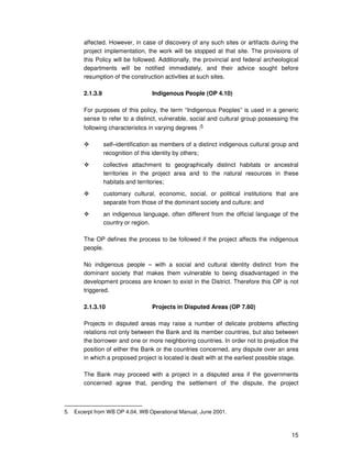 15
affected. However, in case of discovery of any such sites or artifacts during the
project implementation, the work will be stopped at that site. The provisions of
this Policy will be followed. Additionally, the provincial and federal archeological
departments will be notified immediately, and their advice sought before
resumption of the construction activities at such sites.
2.1.3.9 Indigenous People (OP 4.10)
For purposes of this policy, the term “Indigenous Peoples” is used in a generic
sense to refer to a distinct, vulnerable, social and cultural group possessing the
following characteristics in varying degrees :5
self–identification as members of a distinct indigenous cultural group and
recognition of this identity by others;
collective attachment to geographically distinct habitats or ancestral
territories in the project area and to the natural resources in these
habitats and territories;
customary cultural, economic, social, or political institutions that are
separate from those of the dominant society and culture; and
an indigenous language, often different from the official language of the
country or region.
The OP defines the process to be followed if the project affects the indigenous
people.
No indigenous people – with a social and cultural identity distinct from the
dominant society that makes them vulnerable to being disadvantaged in the
development process are known to exist in the District. Therefore this OP is not
triggered.
2.1.3.10 Projects in Disputed Areas (OP 7.60)
Projects in disputed areas may raise a number of delicate problems affecting
relations not only between the Bank and its member countries, but also between
the borrower and one or more neighboring countries. In order not to prejudice the
position of either the Bank or the countries concerned, any dispute over an area
in which a proposed project is located is dealt with at the earliest possible stage.
The Bank may proceed with a project in a disputed area if the governments
concerned agree that, pending the settlement of the dispute, the project
5. Excerpt from WB OP 4.04, WB Operational Manual, June 2001.
 