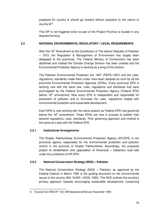 16
proposed for country A should go forward without prejudice to the claims of
country B.6
This OP is not triggered since no part of the Project Province is located in any
disputed territory.
2.2 NATIONAL ENVIRONMENTAL REGULATORY / LEGAL REQUIREMENTS
After the 18th
Amendment to the Constitution of The Islamic Republic of Pakistan
– 1973, the Regulation & Management of Environment has largely been
delegated to the provinces. The Federal Ministry of Environment has been
abolished and instead the Climate Change Division has been created and the
Environmental Protection Agency is working as a wing of this division.
The Pakistan Environmental Protection Act 1997 (PEPA–1997) and the rules,
regulations, standards made there under have been adopted as such by all the
provincial Environmental Protection Agencies (EPAs). Every provincial EPA is
working now with the same law, rules, regulations and standards that were
promulgated by the Federal Environmental Protection Agency (Federal EPA)
before 18th
amendment. Now every EPA is independent and responsible for
prevention of pollution and to formulate the rules, regulations related with
environmental protection and sustainable development.
Each EPA is now working with the same powers as Federal EPA had governed
before the 18th
amendment. These EPAs are now in process to publish their
sectoral regulations, rules, standards. Their governing approach and method is
the same as it was with the Federal EPA.
2.2.1 Institutional Arrangements
The Khyber Pakhtunkhwa Environmental Protection Agency (KP-EPA) is the
provincial agency responsible for the environmental protection and pollution
control in the province of Khyber Pakhtunkhwa. Accordingly, the proposed
project of rehabilitation and upgradation of Shamozai – Dadahara road falls
under the jurisdiction of KP-EPA.
2.2.2 National Conservation Strategy (NGS) – Pakistan
The National Conservation Strategy (NCS) – Pakistan, as approved by the
Federal Cabinet in March 1992 is the guiding document on the environmental
issues in the country (Ref. EUAD / IUCN, 1992). The NCS outlines the country’s
primary approach towards encouraging sustainable development, conserving
6. Excerpt from WB OP 7.60, WB Operational Manual, November 1994.
 