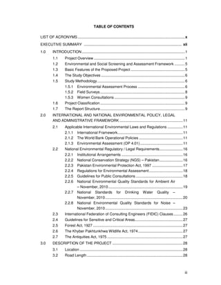 iii
TABLE OF CONTENTS
LIST OF ACRONYMS.........................................................................................................x
EXECUTIVE SUMMARY ................................................................................................ xii
1.0 INTRODUCTION.....................................................................................................1
1.1 Project Overview .........................................................................................1
1.2 Environmental and Social Screening and Assessment Framework ..........5
1.3 Basic Features of the Proposed Project .....................................................5
1.4 The Study Objectives ..................................................................................6
1.5 Study Methodology......................................................................................6
1.5.1 Environmental Assessment Process ..............................................6
1.5.2 Field Surveys...................................................................................8
1.5.3 Women Consultations .....................................................................9
1.6 Project Classification...................................................................................9
1.7 The Report Structure...................................................................................9
2.0 INTERNATIONAL AND NATIONAL ENVIRONMENTAL POLICY, LEGAL
AND ADMINISTRATIVE FRAMEWORK ..............................................................11
2.1 Applicable International Environmental Laws and Regulations ...............11
2.1.1 International Framework................................................................11
2.1.2 The World Bank Operational Policies ...........................................11
2.1.3 Environmental Assessment (OP 4.01)..........................................11
2.2 National Environmental Regulatory / Legal Requirements.......................16
2.2.1 Institutional Arrangements ............................................................16
2.2.2 National Conservation Strategy (NGS) – Pakistan.......................16
2.2.3 Pakistan Environmental Protection Act, 1997 ..............................17
2.2.4 Regulations for Environmental Assessment.................................18
2.2.5 Guidelines for Public Consultations ..............................................18
2.2.6 National Environmental Quality Standards for Ambient Air
– November, 2010.........................................................................19
2.2.7 National Standards for Drinking Water Quality –
November, 2010............................................................................20
2.2.8 National Environmental Quality Standards for Noise –
November, 2010............................................................................23
2.3 International Federation of Consulting Engineers (FIDIC) Clauses.........26
2.4 Guidelines for Sensitive and Critical Areas...............................................27
2.5 Forest Act, 1927 ........................................................................................27
2.6 The Khyber Pakhtunkhwa Wildlife Act, 1974............................................27
2.7 The Antiquities Act, 1975 ..........................................................................27
3.0 DESCRIPTION OF THE PROJECT .....................................................................28
3.1 Location .....................................................................................................28
3.2 Road Length..............................................................................................28
 