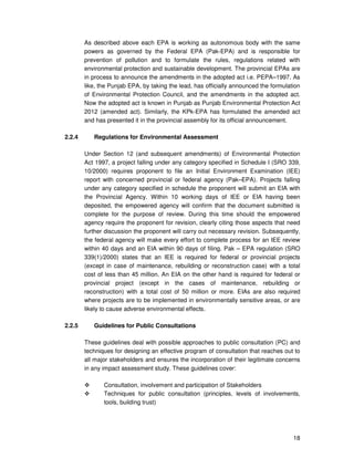 18
As described above each EPA is working as autonomous body with the same
powers as governed by the Federal EPA (Pak-EPA) and is responsible for
prevention of pollution and to formulate the rules, regulations related with
environmental protection and sustainable development. The provincial EPAs are
in process to announce the amendments in the adopted act i.e. PEPA–1997. As
like, the Punjab EPA, by taking the lead, has officially announced the formulation
of Environmental Protection Council, and the amendments in the adopted act.
Now the adopted act is known in Punjab as Punjab Environmental Protection Act
2012 (amended act). Similarly, the KPk-EPA has formulated the amended act
and has presented it in the provincial assembly for its official announcement.
2.2.4 Regulations for Environmental Assessment
Under Section 12 (and subsequent amendments) of Environmental Protection
Act 1997, a project falling under any category specified in Schedule I (SRO 339,
10/2000) requires proponent to file an Initial Environment Examination (IEE)
report with concerned provincial or federal agency (Pak–EPA). Projects falling
under any category specified in schedule the proponent will submit an EIA with
the Provincial Agency. Within 10 working days of IEE or EIA having been
deposited, the empowered agency will confirm that the document submitted is
complete for the purpose of review. During this time should the empowered
agency require the proponent for revision, clearly citing those aspects that need
further discussion the proponent will carry out necessary revision. Subsequently,
the federal agency will make every effort to complete process for an IEE review
within 40 days and an EIA within 90 days of filing. Pak – EPA regulation (SRO
339(1)/2000) states that an IEE is required for federal or provincial projects
(except in case of maintenance, rebuilding or reconstruction case) with a total
cost of less than 45 million. An EIA on the other hand is required for federal or
provincial project (except in the cases of maintenance, rebuilding or
reconstruction) with a total cost of 50 million or more. EIAs are also required
where projects are to be implemented in environmentally sensitive areas, or are
likely to cause adverse environmental effects.
2.2.5 Guidelines for Public Consultations
These guidelines deal with possible approaches to public consultation (PC) and
techniques for designing an effective program of consultation that reaches out to
all major stakeholders and ensures the incorporation of their legitimate concerns
in any impact assessment study. These guidelines cover:
Consultation, involvement and participation of Stakeholders
Techniques for public consultation (principles, levels of involvements,
tools, building trust)
 