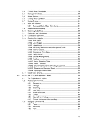 iv
3.3 Existing Road Dimensions ........................................................................28
3.4 Drainage Structures ..................................................................................29
3.5 Scope of work............................................................................................29
3.6 Existing Road Condition............................................................................29
3.7 Design Criteria...........................................................................................31
3.8 Work and Material .....................................................................................31
3.8.1 Estimated Work / Major Work Items .............................................31
3.9 Raw Material Availability ...........................................................................31
3.10 Machinery to be Used ...............................................................................32
3.11 Equipment and Installations......................................................................33
3.12 Construction Schedule ..............................................................................33
3.13 Construction Logistics ...............................................................................34
3.13.1 Work Base.....................................................................................34
3.13.2 Labor Supply .................................................................................34
3.13.3 Labor Camps.................................................................................34
3.13.4 Machinery Maintenance and Equipment Yards............................34
3.13.5 Material Depots .............................................................................35
3.13.6 Approach to Work Bases ..............................................................35
3.13.7 Camp Offices.................................................................................35
3.13.8 Security Arrangements..................................................................35
3.13.9 Healthcare .....................................................................................35
3.13.10 Labor Reporting Office...............................................................35
3.13.11 Labor Transport..........................................................................35
3.13.12 Work Uniform and Health Safety Equipment.............................36
3.13.13 Signage and Diversion Roads ...................................................36
3.13.14 Lighting and Illumination ............................................................36
3.14 Safe Design Criteria ..................................................................................36
4.0 BASELINE STUDY OF PROJECT AREA ............................................................38
4.1 The Project Area of Impact .......................................................................38
4.2 Physical Environment................................................................................38
4.2.1 Geography.....................................................................................38
4.2.2 Geology .........................................................................................39
4.2.3 Seismicity.......................................................................................39
4.2.1 Land Use .......................................................................................39
4.2.2 Water Resources...........................................................................41
4.2.3 Climate...........................................................................................44
4.2.4 Natural Event History ....................................................................49
4.2.5 Cultural Heritage and Archaeology...............................................49
4.3 Biological Environment..............................................................................49
4.3.1 Fauna.............................................................................................49
4.3.2 Mammals .......................................................................................49
4.3.3 Flora...............................................................................................51
 
