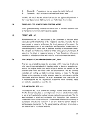 27
Clause 42.1 : Possession of site and access thereto (for life forms)
Clause 42.3 : Right of ways and facilities in the project area
The PHA will ensure that the above FIDIC clauses are appropriately reflected in
the Tender Document(s), Bid Documents and the Contract Document(s).
2.4 GUIDELINES FOR SENSITIVE AND CRITICAL AREAS
These guidelines identify sensitive and critical areas in Pakistan, in relation both
to the natural environment and the cultural aspects.
2.5 FOREST ACT, 1927
All India Forest Act, 1927 was adopted by the Government of Pakistan, which
was subsequently implemented by the respective provinces. Basically, the law
was enacted to conserve and protect the forest resources of the country for
sustainable development. It lays down Rules and Regulations for exploitation of
various categories of forests such as reserved, protected or unclassified. Further,
the Act spells out the licensing method for timber cutting, grazing, hunting etc. It
also gives the details of magisterial powers of Forest Department officers and
penalties for offences committed with regard to forest resources and products.
2.6 THE KHYBER PAKHTUNKHWA WILDLIFE ACT, 1974
This law was enacted to protect the province’s wildlife resources directly and
other natural resources indirectly. It classifies wildlife by degree of protection, i.e.,
animals that may be hunted on a permit or special license, and species that are
protected and cannot be hunted under any circumstances. The Act specifies
restrictions on hunting and trade in animals, trophies, or meat. The Act also
defines various categories of wildlife protected areas, i.e., national parks, wildlife
Sanctuaries, and Game Reserve. The project activities will have to be carried out
in accordance with this Act. In particular, no activities will be carried out inside
any protected areas defined under the Act.
2.7 THE ANTIQUITIES ACT, 1975
The Antiquities Act, 1975, protects the country’s national and cultural heritage.
The Act defines ‘antiquities’ as ancient products of human activity, historical site,
or site of anthropological or cultural interest, national monuments etc. The Act
was formulated to protect such antiquities from destruction, theft, negligence,
unlawful excavation, trade and export. It prohibits new construction in proximity of
a protected antiquity and excavation in any area that may contain articles of
archaeological significance. The Act restrains activity within sixty–one meters or
two hundred feet of a protected antiquity.
 