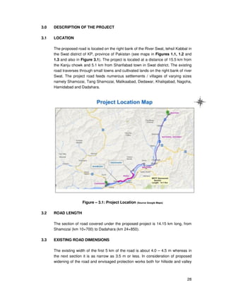 28
3.0 DESCRIPTION OF THE PROJECT
3.1 LOCATION
The proposed road is located on the right bank of the River Swat, tehsil Kabbal in
the Swat district of KP, province of Pakistan (see maps in Figures 1.1, 1.2 and
1.3 and also in Figure 3.1). The project is located at a distance of 15.5 km from
the Kanju chowk and 5.1 km from Sharifabad town in Swat district. The existing
road traverses through small towns and cultivated lands on the right bank of river
Swat. The project road feeds numerous settlements / villages of varying sizes
namely Shamozai, Tang Shamozai, Malikaabad, Dedawar, Khaliqabad, Nagoha,
Hamidabad and Dadahara.
Figure – 3.1: Project Location (Source Google Maps)
3.2 ROAD LENGTH
The section of road covered under the proposed project is 14.15 km long, from
Shamozai (km 10+700) to Dadahara (km 24+850).
3.3 EXISTING ROAD DIMENSIONS
The existing width of the first 5 km of the road is about 4.0 – 4.5 m whereas in
the next section it is as narrow as 3.5 m or less. In consideration of proposed
widening of the road and envisaged protection works both for hillside and valley
 
