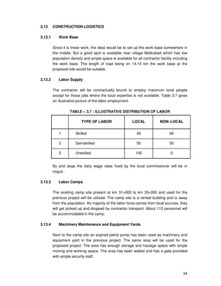 34
3.13 CONSTRUCTION LOGISTICS
3.13.1 Work Base
Since it is linear work, the ideal would be to set up the work base somewhere in
the middle. But a good spot is available near village Malikabad which has low
population density and ample space is available for all contractor facility including
the work base. The length of load being on 14.15 km the work base at the
proposed site would be suitable.
3.13.2 Labor Supply
The contractor will be contractually bound to employ maximum local people
except for those jobs where the local expertise is not available. Table 3.7 gives
an illustrative picture of the labor employment.
TABLE – 3.7 : ILLUSTRATIVE DISTRIBUTION OF LABOR
TYPE OF LABOR LOCAL NON–LOCAL
1 Skilled 40 60
2 Semiskilled 50 50
3 Unskilled 100 0
By and large the daily wage rates fixed by the local commissioner will be in
vogue.
3.13.3 Labor Camps
The existing camp site present at km 31+000 to km 33+000 and used for the
previous project will be utilized. The camp site is a rented building and is away
from the population. As majority of the labor force comes from local sources, they
will get picked up and dropped by contractor transport. About 110 personnel will
be accommodated in the camp.
3.13.4 Machinery Maintenance and Equipment Yards
Next to the camp site an expired petrol pump has been used as machinery and
equipment yard in the previous project. The same area will be used for the
proposed project. The area has enough storage and haulage space with ample
moving and working space. The area has been walled and has a gate provided
with ample security staff.
 