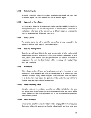 35
3.13.5 Material Depots
As stated in previous paragraph the yard area has ample space and been used
for material depot. The same area will be used as material depots.
3.13.6 Approach to Work Bases
Since, the work base is to be established close to the road under construction, so
already existing road can provide easy access to the work base. Ample land is
available on either side for the project road at different locations which can be
used for work base (see RoW maps in Annex 1).
3.13.7 Camp Offices
The existing camp site will be used for camp office already occupied by the
contractor and has been used for the previous project.
3.13.8 Security Arrangements
Given the prevailing condition in the area where project is to be implemented,
necessary security staff is necessary. Enough security will be required at Work
Base, Labor Camp, Material Store, Equipment Yards and location of the work in
progress on the work site. Coordination will be necessary with nearby Police,
Army and Levy Units.
3.13.9 Healthcare
With a large number of labor and employees working in the project of road
construction, small accidents are expected to take place on all construction sites.
A first aid treatment facility will be set by the contractor at the work site assisted
by a doctor. For major cases the patients will be shifted to nearest District
Hospital under a pre–coordinated arrangement.
3.13.10 Labor Reporting Office
Along the road and in work bases special areas will be marked where the labor
can gather at the time of pick and drop, emergency or briefing and places will be
clearly marked and kept open and clean and as per requirement equipped with
public address system.
3.13.11 Labor Transport
Almost entire lot of the unskilled labor will be employed from local sources.
Contractor will provide vehicle/s, preferably a bus to pick and drop local labor
 