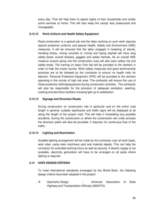 36
every day. That will help them to spend nights of their households and render
some services at home. This will also keep the camps less pressurized and
manageable.
3.13.12 Work Uniform and Health Safety Equipment
Road construction is a special job and the labor working on such work requires
special protective uniforms and special Health, Safety and Environment (HSE)
measures. It will be ensured that the labor engaged in breaking of stones,
handling bricks, mixing concrete or mixing and laying asphalt will have long
safety boots, overall dresses, goggles and safety helmets. As an overall HSE
measure anyone going into the construction area will also wear safety hat and
safety boots. The training on basic First Aid will be provided to the workers in
order to help the onsite injuries. Work safety measures and good workmanship
practices are to be followed by the contractor to ensure no health risks for
laborers. Personal Protective Equipment (PPE) will be provided to the workers
operating in the vicinity of high risk area. The contractor will ensure the use of
these protective clothing/equipment during construction activities. The contractor
will also be responsible for the provision of adequate sanitation, washing,
cooking and dormitory facilities including light up to satisfaction.
3.13.13 Signage and Diversion Roads
During construction on construction site in particular and on the entire road
length in general, suitable signboards and traffic signs will be displayed at all
along the length of the project road. This will help in forestalling any possible
accidents. During the construction or where the construction will under process
the diversion paths will also be provided, if required, for continuous flow of the
traffic.
3.13.14 Lighting and Illumination
Suitable lighting arrangement will be made by the contractor over all work basis,
work sites, camp sites machinery yard and material depots. This can help the
contractor for extended working hours as well as security. If electric supply is not
available, electricity generators will have to be arranged on all spots where
lighting is required.
3.14 SAFE DESIGN CRITERIA
To meet international standards envisaged by the World Bank, the following
design criteria have been adopted in the project:
Geometric Design : American Association of State
Highway and Transportation Officials (AASHTO)
 