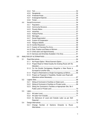 v
4.3.4 Fish................................................................................................53
4.3.5 Rangelands ...................................................................................53
4.3.6 Protected Areas.............................................................................53
4.3.7 Endangered Species.....................................................................54
4.3.8 Forest.............................................................................................54
4.4 Social Environment ...................................................................................54
4.4.1 Population......................................................................................54
4.4.2 Community Structure.....................................................................55
4.4.3 Poverty Status ...............................................................................57
4.4.4 Industries .......................................................................................57
4.4.5 Political Parties..............................................................................57
4.4.6 Marriages.......................................................................................57
4.4.7 Social Organization .......................................................................58
4.4.8 Custom of Cooperation .................................................................59
4.4.9 Religious Beliefs............................................................................59
4.4.10 Conflict Resolution ........................................................................60
4.4.11 Custom of Carrying Fire Arms.......................................................60
4.4.12 Role, Position and Status of Women............................................60
4.4.13 Child Labor and Apprenticeship....................................................61
4.4.14 Services and Amenities Available in the Area..............................61
5.0 ANALYSIS OF ALTERNATIVES ..........................................................................64
5.1 Road Alternatives ......................................................................................64
5.1.1 No Project Option / Worst Scenario Option ..................................64
5.1.2 Project Road to Follow Exactly the Existing Route with No
Alteration........................................................................................65
5.1.3 For the Double Carriageway Altogether a New Route is
Surveyed on another Site..............................................................66
5.1.4 Project is Restricted to a Single Carriageway as Before..............66
5.1.5 Project as Proposed in Feasibility, Double Lane Road with
Alterations where Necessary ........................................................67
5.2 Logistic Sites .............................................................................................68
5.2.1 Sitting of Contractor’s Facilities on State Land.............................68
5.2.2 Sitting of Contractor’s Facilities on Private Lands ........................69
5.2.3 Sitting the Contractor’s Facilities at Appropriate Site, Be it
Public Land or Private Land..........................................................70
5.3 Labor..........................................................................................................70
5.3.1 All Labor Local...............................................................................70
5.3.2 All Labor from Outside...................................................................71
5.3.3 An Admixture of Local and Outside Labor as per Skill
Required ........................................................................................72
5.4 Design Alternatives ...................................................................................72
5.4.1 Change Number of Sections Onwards to Route
Alternatives....................................................................................72
 