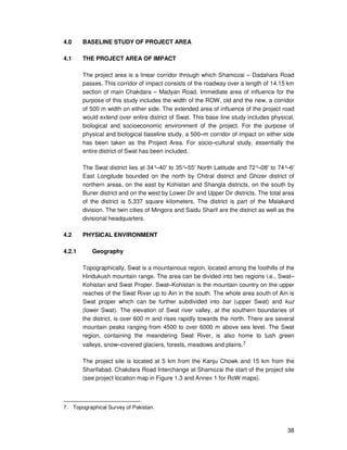 38
4.0 BASELINE STUDY OF PROJECT AREA
4.1 THE PROJECT AREA OF IMPACT
The project area is a linear corridor through which Shamozai – Dadahara Road
passes. This corridor of impact consists of the roadway over a length of 14.15 km
section of main Chakdara – Madyan Road. Immediate area of influence for the
purpose of this study includes the width of the ROW, old and the new, a corridor
of 500 m width on either side. The extended area of influence of the project road
would extend over entire district of Swat. This base line study includes physical,
biological and socioeconomic environment of the project. For the purpose of
physical and biological baseline study, a 500–m corridor of impact on either side
has been taken as the Project Area. For socio–cultural study, essentially the
entire district of Swat has been included.
The Swat district lies at 34°–40′ to 35°–55′ North Latitude and 72°–08′ to 74°–6′
East Longitude bounded on the north by Chitral district and Ghizer district of
northern areas, on the east by Kohistan and Shangla districts, on the south by
Buner district and on the west by Lower Dir and Upper Dir districts. The total area
of the district is 5,337 square kilometers. The district is part of the Malakand
division. The twin cities of Mingora and Saidu Sharif are the district as well as the
divisional headquarters.
4.2 PHYSICAL ENVIRONMENT
4.2.1 Geography
Topographically, Swat is a mountainous region, located among the foothills of the
Hindukush mountain range. The area can be divided into two regions i.e., Swat–
Kohistan and Swat Proper. Swat–Kohistan is the mountain country on the upper
reaches of the Swat River up to Ain in the south. The whole area south of Ain is
Swat proper which can be further subdivided into bar (upper Swat) and kuz
(lower Swat). The elevation of Swat river valley, at the southern boundaries of
the district, is over 600 m and rises rapidly towards the north. There are several
mountain peaks ranging from 4500 to over 6000 m above sea level. The Swat
region, containing the meandering Swat River, is also home to lush green
valleys, snow–covered glaciers, forests, meadows and plains.7
The project site is located at 5 km from the Kanju Chowk and 15 km from the
Sharifabad. Chakdara Road Interchange at Shamozai the start of the project site
(see project location map in Figure 1.3 and Annex 1 for RoW maps).
7. Topographical Survey of Pakistan.
 