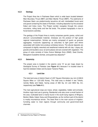 39
4.2.2 Geology
The Project Area lies in Peshawar Basin which is wide basin located between
Main Boundary Thrust (MBT) and Main Mantle Thrust (MMT). The sediments of
Peshawar Basin are predominantly lacustrine silt with interbedded fluvial sand
and gravel containing the clasts of Kohistan, including deposition by the ancestral
Kabul and Indus rivers. The Project corridor navigates through the uneven
mountains, rolling lands and few flat lands. The present topography is due to
fluvial tectonic activities.
The geology of the Project Area is mainly comprises granitic gneiss, schist and
alluvium (unconsolidated material). Gneisses are the product of high grade
regional metamorphism. Schists are mainly composed of quartz as granular
aggregates, muscovite (appearing) as colourless to light green and where
associated with biotite tone produce schistose texture. The alluvial deposits are
composed of slightly reworked and weathered material with silt clay / clayey silt,
gravels and boulders occur at some places and are covered with vegetation. The
group of rocks consists of Indus Suture Melange Zone (ISMZ). Swat Granite,
Mangalore Crystalline Schists, and quaternary deposits.8
4.2.3 Seismicity
The project area is located in the seismic zone “A” as per maps drawn by
Geological Survey of Pakistan (see Figure 4.1) because it is located close to
fault line between Indian and Eurasian Tectonic Plates.
4.2.1 Land Use
The total land area of district Swat is 5,337 Square Kilometers (sq. km) (2,060.6
Square Miles or 1,251,653 Acres). This total area is divided in two Tehsils,
namely Matta and Kabal, having areas of 683 Sq. km and 4654 Sq. km,
respectively (see Table 4.1).
The main agricultural crops are maize, wheat, vegetables, fodder and orchards.
Another major land use is grazing. Residential units also cover a small fraction of
the area. Cultivated land is mainly found in the south–lying regions of Mingora,
Barikot, Matta, Kabal, Kanju and Khwazakhela, as the northern part of the district
is mostly mountainous terrain. The Swat River is the main source of irrigation,
funneling water to most regions through community and government–built
channels.
8. Geological Survey Report of Pakistan.
 