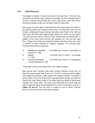 41
4.2.2 Water Resources
The project is located in the catchment area of the Swat River. There are many
hill torrents and streams which collect the rain water run–off or seepage water in
the form of springs that ultimately drain into the Swat River, which flows almost
all along the project corridor and ultimately meets the Kabul River.
Main source of surface water is the Swat River which flows along entire length of
the selected section and finally joins Indus River. The Swat River rises from the
Shandur or Mashabar Range bordering Swat district with Chitral in the north and
flows south and south–west approximately dividing the district into two halves.
The other prominent rivers are Harnoi Khwar, Deolai Khwar and Daral Khwar. In
addition to this, some small channels also originate from hills and joins Swat
River. Village communities have designed irrigation channels and the river water
is diverted to these channels for irrigation purposes. The following water
channels exist along the project site.
Malikabad and Dedawar = see RoW map in Annex 1 at chainage 12
+700 and 13 +200
Nagoha = see RoW map 5 in Annex 1 at chainage
17 + 200
Parai and Gombatoon = see RoW map in Annex 1 at chainage 20
+ 00 and chainage 23 + 200
These water resources are being used for the irrigation purpose.
Main ground water recharge takes place through infiltration during rains. At
places the ground water finds its way out in the form of springs and big villages
have tapped the spring for a water supply to the village household. The quality of
ground water all over the Project Area is generally good, potable and sweet as
reported by locals. Water quality in the project area was tested by taking water
samples from various sites. The results have established that overall quality of
water is good and within the permissible limit for human consumption as given in
Tables 4.2 and 4.3. The river water is suitable for use of cement concrete,
bitumen concrete and other construction purposes.
 