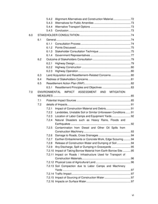 vi
5.4.2 Alignment Alternatives and Construction Material........................72
5.4.3 Alternatives for Public Amenities ..................................................73
5.4.4 Alternative Transport Options .......................................................73
5.4.5 Conclusion.....................................................................................73
6.0 STAKEHOLDER CONSULTATION......................................................................74
6.1 General......................................................................................................74
6.1.1 Consultation Process ....................................................................74
6.1.2 Points Discussed...........................................................................75
6.1.3 Stakeholder Consultation Technique............................................75
6.1.4 Government Representatives .......................................................77
6.2 Outcome of Stakeholders Consultation ....................................................79
6.2.1 Highway Design.............................................................................79
6.2.2 Highway Construction ...................................................................80
6.2.3 Highway Operation........................................................................80
6.3 Land Acquisition and Resettlement–Related Concerns...........................80
6.4 Redress of Stakeholders Concerns ..........................................................81
6.5 Resettlement Action Plan (RAP)...............................................................82
6.5.1 Resettlement Principles and Objectives .......................................83
7.0 ENVIRONMENTAL IMPACT ASSESSMENT AND MITIGATION
MEASURES ..........................................................................................................85
7.1 Potential Impact Sources ..........................................................................85
7.2 details of Impacts.......................................................................................91
7.2.1 Impact of Construction Material and Debris..................................91
7.2.2 Landslides, Unstable Soil or Similar Unforeseen Conditions.......91
7.2.3 Location of Labor Camps and Equipment Yards..........................92
7.2.4 Natural Disasters such as Heavy Rains, Floods and
Earthquakes ..................................................................................92
7.2.5 Contamination from Diesel and Other Oil Spills from
Construction Machinery.................................................................93
7.2.6 Damage to Roads, Cross Drainages ............................................94
7.2.7 Earthen Embankments or Concrete Work, Edge Scouring..........94
7.2.8 Release of Construction Water and Dumping of Soil...................94
7.2.9 Any Discharge, Spill or Dumping in Graveyards ..........................95
7.2.10 Impact of Taking Borrow Material from Earth Borrow Site ...........95
7.2.11 Impact on Roads / Infrastructure Used for Transport of
Construction Materials...................................................................96
7.2.12 Physical Loss of Agricultural Land................................................96
7.2.13 Soil Compaction due to Labor Camps and Machinery
Yards .............................................................................................97
7.2.14 Traffic Impact.................................................................................97
7.2.15 Impact of Sourcing of Construction Water....................................97
7.2.16 Impacts on Surface Water.............................................................97
 